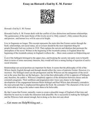 Essay on Howard s End by E. M. Forster
Howard s End by E. M. Forster
Howards End by E. M. Forster deals with the conflict of class distinctions and human relationships.
The quintessence of the main theme of this lovely novel is: Only connect!...Only connect the prose
and passion...and human love will be seen at its height.
Live in fragments no longer. This excerpt represents the main idea that Forster carries through the
book: relationships, not social status, are or at least should be the most important thing for
people.Howards End was written in 1910. That explains the naivete and idealism that permeate the
atmosphere of the novel. Written in the beginning of the twentieth century in England about the
beginning of the twentieth century in England it reflects the ... Show more content on Helpwriting.net
...
Even if the Schlegels belonged to the upper class, and breaking the society into parts were to benefit
them in terms of some mercenary interests, they would still have a strong feeling of rejection of such a
social structure.
Relationships not social position are important for them. It seems that the philosophy of life of the
Wilcox family English through and through should reflect the views of patriotic Forster. However, it s
incorrect. The Schlegel sisters are the protagonists and the Wilcoxes are the antagonists of the novel
not in the sense that they are the bad guys , but in that their philosophy of life is opposite of Schlegels
and, therefore, the author s. Wilcoxes completely approve of the distinction between classes and are
extremely pragmatic. Their snobbism and pragmatism don t leave any chance to the happy
development of the engagement between Helen Schlegel and Paul Wilcox that ultimately contradicts
the main principle that is emphasized throughout the book: Be comrades! The characters of the novel
are believable as long as the author wants them to be believable.
By that I mean that Forster, naturally, wants to create a plausible image of England of that time and
therefore he must try to make the characters look plausible. He is successful in making the Schlegels
and the Wilcoxes look natural enough, but in doing so he does not care about
... Get more on HelpWriting.net ...
 