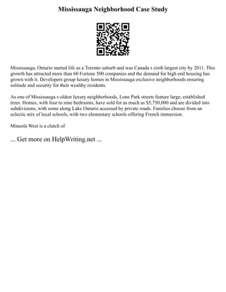 Mississauga Neighborhood Case Study
Mississauga, Ontario started life as a Toronto suburb and was Canada s sixth largest city by 2011. This
growth has attracted more than 60 Fortune 500 companies and the demand for high end housing has
grown with it. Developers group luxury homes in Mississauga exclusive neighborhoods ensuring
solitude and security for their wealthy residents.
As one of Mississauga s oldest luxury neighborhoods, Lone Park streets feature large, established
trees. Homes, with four to nine bedrooms, have sold for as much as $5,750,000 and are divided into
subdivisions, with some along Lake Ontario accessed by private roads. Families choose from an
eclectic mix of local schools, with two elementary schools offering French immersion.
Mineola West is a clutch of
... Get more on HelpWriting.net ...
 