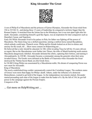 King Alexander The Great
A son of Philip II of Macedonia and the princess of Epirus Olympias, Alexander the Great ruled from
336 to 323 B.C.E., and during these 13 years of leadership, he conquered a territory bigger than the
Roman Empire. It stretched from the Ionian Sea to the Himalayas, but it was torn apart right after his
death. Alexander, considering himself a god like figure, was an inspiration for later conquerors such as
Hannibal, Caesar, and Napoleon.
Early life While Alexander lived in his palace in Pela, his father was fighting off the power of
Macedonia. The future king was a skilled equestrian, taming a stallion horse named Bucephalus,
which nobody could tame. Plutarch wrote: Philip and his friends looked on at first in silence and
anxiety for the result, till ... Show more content on Helpwriting.net ...
He believed that a ruler should be educated. In 340, while invading Trace he left his 16 years old son
as regent, But as the Macedonians went further into Thrace, the tribe of Maedi bordering north eastern
Macedonia dangerously rebelled. Alexander defeated the rebels, capturing their fortress, and naming it
Alexandropolis. In 338 BC, Alexander became a commander among the generals when their army
invaded Greece. The Greeks were defeated at the Battle of Chaeronea when Alexander the Great
destroyed the Theban Secret Band, an elite Greek force.
In 336 BCE King Philip was asassinated by a Macedonian noble. His dream of conquering Persia was
now ment for Alexander.
King of Macedonia
The newly estabilished king couldn t automatically control the Corinthian League. The southern states
of Greece were more than happy for Philip s death. Athens, under the influence of a democrat
Demosthenes, wanted to get hold of the league. As the independence movements started, Alexander
started persuading each state of the league to make him the leader of it. By the fall of 336, he got full
power in the campaign against the Persian Empire.
Conqueror of the
... Get more on HelpWriting.net ...
 