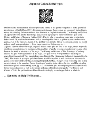 Japanese Geisha Stereotypes
Definition The most common misconception of a female in the geisha occupation is that a geisha is a
prostitute or call girl (Chan, 2001). Geisha are entertainers, these women are vigorously trained in art,
music, and dancing. Geisha translated from Japanese to English means artist (The History and Culture
of Japanese Geisha, 2008). Becoming a true geisha is a prestigious honor to Japanese girls (The
History and Culture of Japanese Geisha, 2008). If a girl who is pursuing a career as a geisha starts
before she is 21, she is referred to as a maiko, meaning child dancer. A girl or woman can become a
geisha, even if she was not a maiko. If the girl had been a maiko before becoming a geisha, she would
enjoy a much more prestigious ... Show more content on Helpwriting.net ...
A geisha s career starts with okiya, or geisha house. Some girls are sold to the okiya, others purposely
start their geisha training. In most cases, the daughters of geisha become geisha themselves, and often
became the atori, or successor, of the okiya (The History and Culture of The first stages of training
include the girls working as maids in the okiya. The girls would be required to do anything and
everything they are told. This stage is known as shikomi (The History and Culture of Japanese Geisha,
2008). The newest or youngest girl of the house would be required to wait on the most senior of the
geisha in the okiya and help the geisha in getting ready for bed. This girl could be waiting until as late
as two or three in the morning. During this time of working in the okiya, the girls would be attending
Hanamachi geisha school (Dalby, 1998, pg 71). The modern girls pursuing the geisha occupation still
follow this past custom as well as the dialect and dress of the traditional geisha (The History and
Culture of After the girl has finished her shikomi training by becoming proficient in all of the
... Get more on HelpWriting.net ...
 