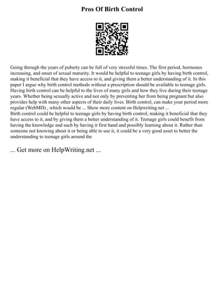 Pros Of Birth Control
Going through the years of puberty can be full of very stressful times. The first period, hormones
increasing, and onset of sexual maturity. It would be helpful to teenage girls by having birth control,
making it beneficial that they have access to it, and giving them a better understanding of it. In this
paper I argue why birth control methods without a prescription should be available to teenage girls.
Having birth control can be helpful to the lives of many girls and how they live during their teenage
years. Whether being sexually active and not only by preventing her from being pregnant but also
provides help with many other aspects of their daily lives. Birth control, can make your period more
regular (WebMD) , which would be ... Show more content on Helpwriting.net ...
Birth control could be helpful to teenage girls by having birth control, making it beneficial that they
have access to it, and by giving them a better understanding of it. Teenage girls could benefit from
having the knowledge and such by having it first hand and possibly learning about it. Rather than
someone not knowing about it or being able to use it, it could be a very good asset to better the
understanding to teenage girls around the
... Get more on HelpWriting.net ...
 