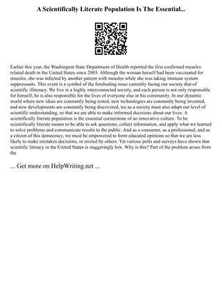 A Scientifically Literate Population Is The Essential...
Earlier this year, the Washington State Department of Health reported the first confirmed measles
related death in the United States since 2003. Although the woman herself had been vaccinated for
measles, she was infected by another patient with measles while she was taking immune system
suppressants. This event is a symbol of the foreboding issue currently facing our society that of
scientific illiteracy. We live in a highly interconnected society, and each person is not only responsible
for himself, he is also responsible for the lives of everyone else in his community. In our dynamic
world where new ideas are constantly being tested, new technologies are constantly being invented,
and new developments are constantly being discovered, we as a society must also adapt our level of
scientific understanding, so that we are able to make informed decisions about our lives. A
scientifically literate population is the essential cornerstone of an innovative culture. To be
scientifically literate means to be able to ask questions, collect information, and apply what we learned
to solve problems and communicate results to the public. And as a consumer, as a professional, and as
a citizen of this democracy, we must be empowered to form educated opinions so that we are less
likely to make mistaken decisions, or misled by others. Yet various polls and surveys have shown that
scientific literacy in the United States is staggeringly low. Why is this? Part of the problem arises from
the
... Get more on HelpWriting.net ...
 