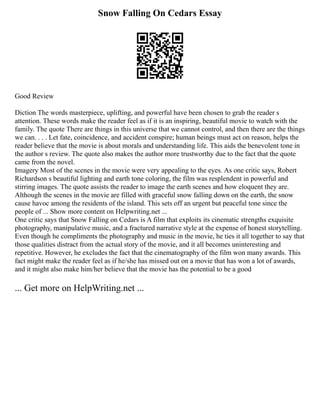 Snow Falling On Cedars Essay
Good Review
Diction The words masterpiece, uplifting, and powerful have been chosen to grab the reader s
attention. These words make the reader feel as if it is an inspiring, beautiful movie to watch with the
family. The quote There are things in this universe that we cannot control, and then there are the things
we can. . . . Let fate, coincidence, and accident conspire; human beings must act on reason, helps the
reader believe that the movie is about morals and understanding life. This aids the benevolent tone in
the author s review. The quote also makes the author more trustworthy due to the fact that the quote
came from the novel.
Imagery Most of the scenes in the movie were very appealing to the eyes. As one critic says, Robert
Richardson s beautiful lighting and earth tone coloring, the film was resplendent in powerful and
stirring images. The quote assists the reader to image the earth scenes and how eloquent they are.
Although the scenes in the movie are filled with graceful snow falling down on the earth, the snow
cause havoc among the residents of the island. This sets off an urgent but peaceful tone since the
people of ... Show more content on Helpwriting.net ...
One critic says that Snow Falling on Cedars is A film that exploits its cinematic strengths exquisite
photography, manipulative music, and a fractured narrative style at the expense of honest storytelling.
Even though he compliments the photography and music in the movie, he ties it all together to say that
those qualities distract from the actual story of the movie, and it all becomes uninteresting and
repetitive. However, he excludes the fact that the cinematography of the film won many awards. This
fact might make the reader feel as if he/she has missed out on a movie that has won a lot of awards,
and it might also make him/her believe that the movie has the potential to be a good
... Get more on HelpWriting.net ...
 