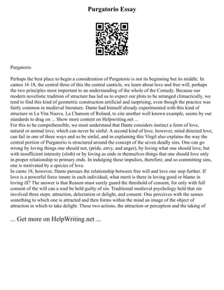 Purgatorio Essay
Purgatorio
Perhaps the best place to begin a consideration of Purgatorio is not its beginning but its middle. In
cantos 16 18, the central three of this the central canticle, we learn about love and free will, perhaps
the two principles most important to an understanding of the whole of the Comedy. Because our
modern novelistic tradition of structure has led us to expect our plots to be arranged climactically, we
tend to find this kind of geometric construction artificial and surprising, even though the practice was
fairly common in medieval literature. Dante had himself already experimented with this kind of
structure in La Vita Nuova. La Chanson of Roland, to cite another well known example, seems by our
standards to drag on ... Show more content on Helpwriting.net ...
For this to be comprehensible, we must understand that Dante considers instinct a form of love,
natural or animal love, which can never be sinful. A second kind of love, however, mind directed love,
can fail in one of three ways and so be sinful, and in explaining this Virgil also explains the way the
central portion of Purgatorio is structured around the concept of the seven deadly sins. One can go
wrong by loving things one should not, (pride, envy, and anger), by loving what one should love, but
with insufficient intensity (sloth) or by loving as ends in themselves things that one should love only
in proper relationship to primary ends. In indulging these impulses, therefore, and so committing sins,
one is motivated by a species of love.
In canto 18, however, Dante pursues the relationship between free will and love one step further. If
love is a powerful force innate in each individual, what merit is there in loving good or blame in
loving ill? The answer is that Reason must surely guard the threshold of consent, for only with full
consent of the will can a soul be held guilty of sin. Traditional medieval psychology held that sin
involved three steps: attraction, delectation or delight, and consent. One perceives with the senses
something to which one is attracted and then forms within the mind an image of the object of
attraction in which to take delight. These two actions, the attraction or perception and the taking of
... Get more on HelpWriting.net ...
 