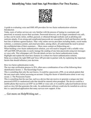 Identifying Voice And Sms Api Providers For Two Factor...
A guide to evaluating voice and SMS API providers for two factor authentication solutions
Introduction
Today, users of online services are very familiar with the process of typing in a username and
password, to securely access their accounts. Passwords however, are no longer considered very safe,
as they can be easily stolen, sniffed, guessed, or obtained through methods such as phishing and
malware attacks. Even strong and complicated passwords are susceptible to theft and therefore not the
best line of defense against hackers. That s why online service providers including banks, social media
websites, e commerce portals, and email providers, among others, all understand the need to protect
the confidential data of their customers ... Show more content on Helpwriting.net ...
When building a two factor authentication solution, you will need to integrate with a reliable voice
API and SMS API provider, to easily manage the sending of one time passwords using text messages
or voice calls. This whitepaper will: Provide details on how two factor authentication works.
Highlight and explain the must have features in a robust two factor authentication solution.
Help you evaluate the right SMS and Voice API provider to partner with, by explaining the important
factors that should influence your decision.
How two factor authentication works
The two step verification process in 2FA, often uses a combination of two of the following three
identification factors: 1. The Knowledge Factor:
This is something that only the user knows. It could be a password, a PIN, or an unlock pattern that
the user must enter, before accessing an account. Using this factor of identification alone is not very
secure. 2. The Possession Factor:
This is something that the user has, such as a device that can receive or generate a unique one time
password (OTP) or randomized code that should be entered when prompted. The device could be a
mobile phone that receives an OTP via an SMS or voice call, or it could be a physical hardware device
such as a key fob that generates the code. An authenticator software could also be installed on a device
this is a specialized application that many services now support. It has
... Get more on HelpWriting.net ...
 