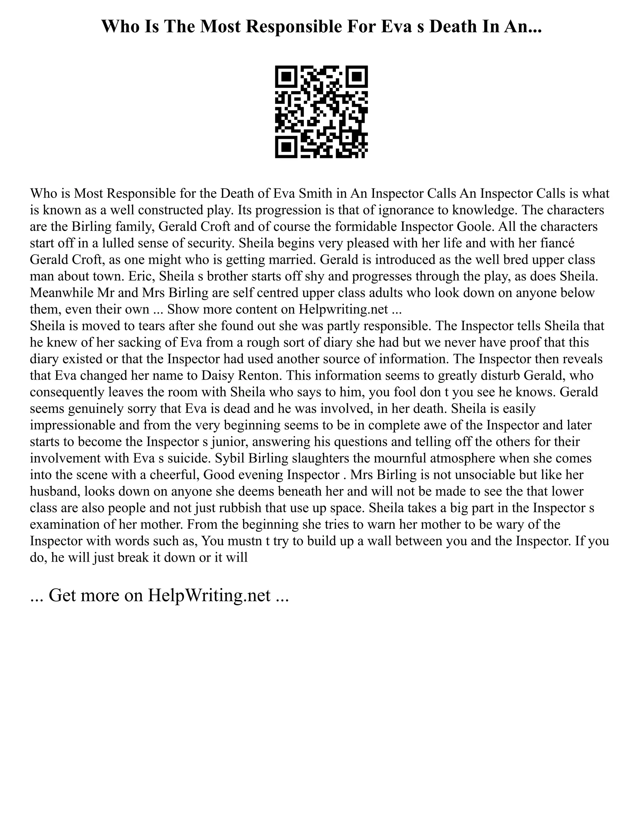 Who Is The Most Responsible For Eva s Death In An...
Who is Most Responsible for the Death of Eva Smith in An Inspector Calls An Inspector Calls is what
is known as a well constructed play. Its progression is that of ignorance to knowledge. The characters
are the Birling family, Gerald Croft and of course the formidable Inspector Goole. All the characters
start off in a lulled sense of security. Sheila begins very pleased with her life and with her fiancé
Gerald Croft, as one might who is getting married. Gerald is introduced as the well bred upper class
man about town. Eric, Sheila s brother starts off shy and progresses through the play, as does Sheila.
Meanwhile Mr and Mrs Birling are self centred upper class adults who look down on anyone below
them, even their own ... Show more content on Helpwriting.net ...
Sheila is moved to tears after she found out she was partly responsible. The Inspector tells Sheila that
he knew of her sacking of Eva from a rough sort of diary she had but we never have proof that this
diary existed or that the Inspector had used another source of information. The Inspector then reveals
that Eva changed her name to Daisy Renton. This information seems to greatly disturb Gerald, who
consequently leaves the room with Sheila who says to him, you fool don t you see he knows. Gerald
seems genuinely sorry that Eva is dead and he was involved, in her death. Sheila is easily
impressionable and from the very beginning seems to be in complete awe of the Inspector and later
starts to become the Inspector s junior, answering his questions and telling off the others for their
involvement with Eva s suicide. Sybil Birling slaughters the mournful atmosphere when she comes
into the scene with a cheerful, Good evening Inspector . Mrs Birling is not unsociable but like her
husband, looks down on anyone she deems beneath her and will not be made to see the that lower
class are also people and not just rubbish that use up space. Sheila takes a big part in the Inspector s
examination of her mother. From the beginning she tries to warn her mother to be wary of the
Inspector with words such as, You mustn t try to build up a wall between you and the Inspector. If you
do, he will just break it down or it will
... Get more on HelpWriting.net ...
 