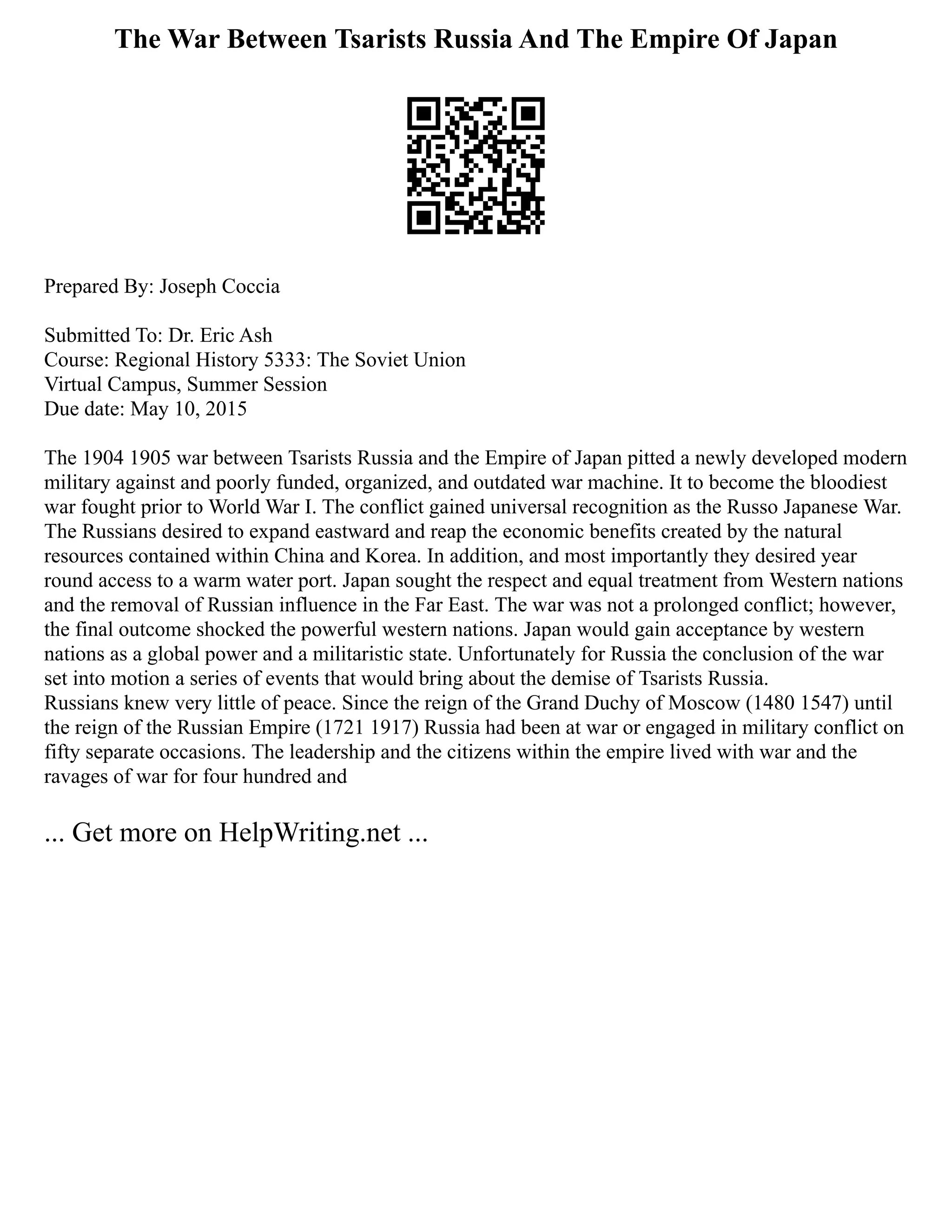 The War Between Tsarists Russia And The Empire Of Japan
Prepared By: Joseph Coccia
Submitted To: Dr. Eric Ash
Course: Regional History 5333: The Soviet Union
Virtual Campus, Summer Session
Due date: May 10, 2015
The 1904 1905 war between Tsarists Russia and the Empire of Japan pitted a newly developed modern
military against and poorly funded, organized, and outdated war machine. It to become the bloodiest
war fought prior to World War I. The conflict gained universal recognition as the Russo Japanese War.
The Russians desired to expand eastward and reap the economic benefits created by the natural
resources contained within China and Korea. In addition, and most importantly they desired year
round access to a warm water port. Japan sought the respect and equal treatment from Western nations
and the removal of Russian influence in the Far East. The war was not a prolonged conflict; however,
the final outcome shocked the powerful western nations. Japan would gain acceptance by western
nations as a global power and a militaristic state. Unfortunately for Russia the conclusion of the war
set into motion a series of events that would bring about the demise of Tsarists Russia.
Russians knew very little of peace. Since the reign of the Grand Duchy of Moscow (1480 1547) until
the reign of the Russian Empire (1721 1917) Russia had been at war or engaged in military conflict on
fifty separate occasions. The leadership and the citizens within the empire lived with war and the
ravages of war for four hundred and
... Get more on HelpWriting.net ...
 