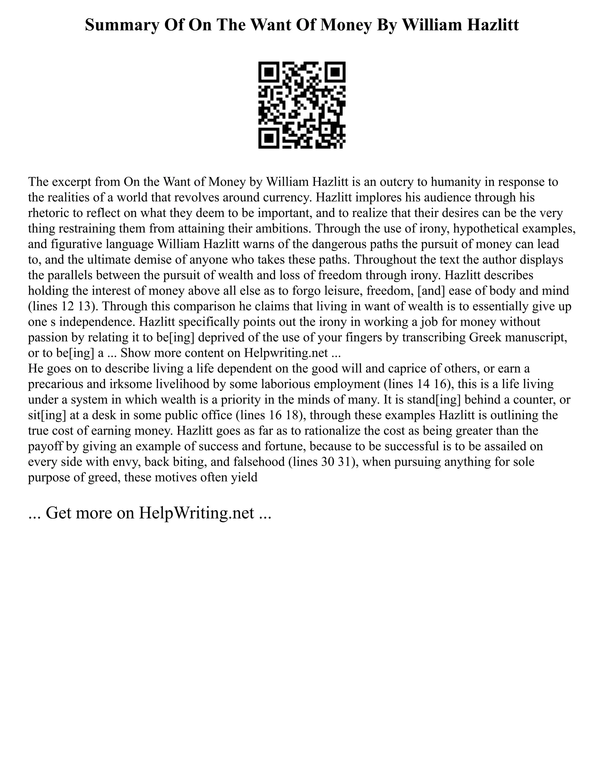 Summary Of On The Want Of Money By William Hazlitt
The excerpt from On the Want of Money by William Hazlitt is an outcry to humanity in response to
the realities of a world that revolves around currency. Hazlitt implores his audience through his
rhetoric to reflect on what they deem to be important, and to realize that their desires can be the very
thing restraining them from attaining their ambitions. Through the use of irony, hypothetical examples,
and figurative language William Hazlitt warns of the dangerous paths the pursuit of money can lead
to, and the ultimate demise of anyone who takes these paths. Throughout the text the author displays
the parallels between the pursuit of wealth and loss of freedom through irony. Hazlitt describes
holding the interest of money above all else as to forgo leisure, freedom, [and] ease of body and mind
(lines 12 13). Through this comparison he claims that living in want of wealth is to essentially give up
one s independence. Hazlitt specifically points out the irony in working a job for money without
passion by relating it to be[ing] deprived of the use of your fingers by transcribing Greek manuscript,
or to be[ing] a ... Show more content on Helpwriting.net ...
He goes on to describe living a life dependent on the good will and caprice of others, or earn a
precarious and irksome livelihood by some laborious employment (lines 14 16), this is a life living
under a system in which wealth is a priority in the minds of many. It is stand[ing] behind a counter, or
sit[ing] at a desk in some public office (lines 16 18), through these examples Hazlitt is outlining the
true cost of earning money. Hazlitt goes as far as to rationalize the cost as being greater than the
payoff by giving an example of success and fortune, because to be successful is to be assailed on
every side with envy, back biting, and falsehood (lines 30 31), when pursuing anything for sole
purpose of greed, these motives often yield
... Get more on HelpWriting.net ...
 