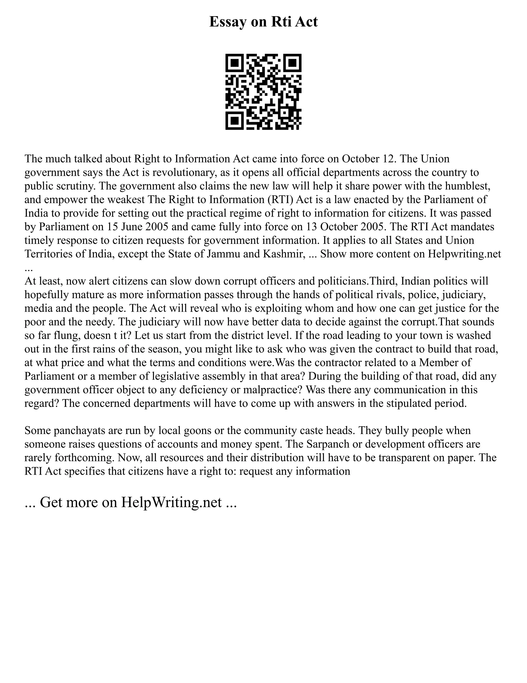 Essay on Rti Act
The much talked about Right to Information Act came into force on October 12. The Union
government says the Act is revolutionary, as it opens all official departments across the country to
public scrutiny. The government also claims the new law will help it share power with the humblest,
and empower the weakest The Right to Information (RTI) Act is a law enacted by the Parliament of
India to provide for setting out the practical regime of right to information for citizens. It was passed
by Parliament on 15 June 2005 and came fully into force on 13 October 2005. The RTI Act mandates
timely response to citizen requests for government information. It applies to all States and Union
Territories of India, except the State of Jammu and Kashmir, ... Show more content on Helpwriting.net
...
At least, now alert citizens can slow down corrupt officers and politicians.Third, Indian politics will
hopefully mature as more information passes through the hands of political rivals, police, judiciary,
media and the people. The Act will reveal who is exploiting whom and how one can get justice for the
poor and the needy. The judiciary will now have better data to decide against the corrupt.That sounds
so far flung, doesn t it? Let us start from the district level. If the road leading to your town is washed
out in the first rains of the season, you might like to ask who was given the contract to build that road,
at what price and what the terms and conditions were.Was the contractor related to a Member of
Parliament or a member of legislative assembly in that area? During the building of that road, did any
government officer object to any deficiency or malpractice? Was there any communication in this
regard? The concerned departments will have to come up with answers in the stipulated period.
Some panchayats are run by local goons or the community caste heads. They bully people when
someone raises questions of accounts and money spent. The Sarpanch or development officers are
rarely forthcoming. Now, all resources and their distribution will have to be transparent on paper. The
RTI Act specifies that citizens have a right to: request any information
... Get more on HelpWriting.net ...
 