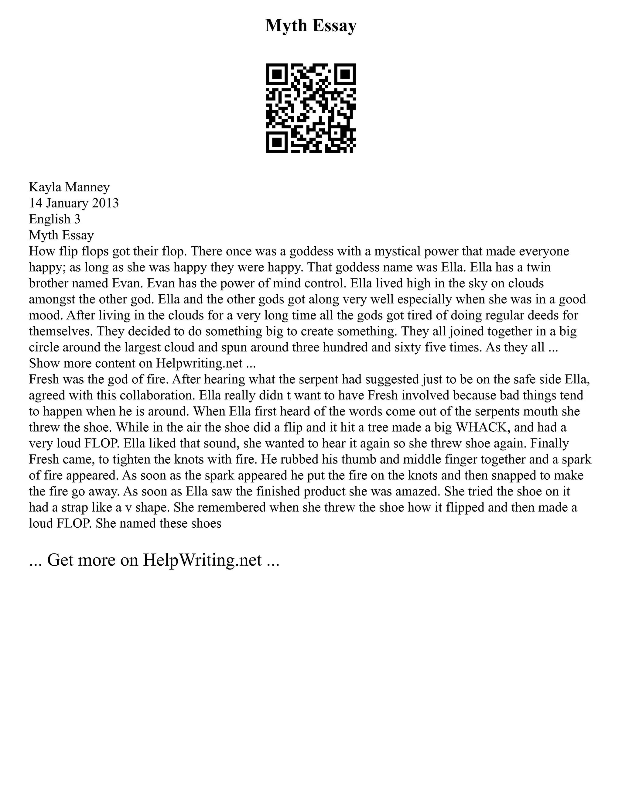 Myth Essay
Kayla Manney
14 January 2013
English 3
Myth Essay
How flip flops got their flop. There once was a goddess with a mystical power that made everyone
happy; as long as she was happy they were happy. That goddess name was Ella. Ella has a twin
brother named Evan. Evan has the power of mind control. Ella lived high in the sky on clouds
amongst the other god. Ella and the other gods got along very well especially when she was in a good
mood. After living in the clouds for a very long time all the gods got tired of doing regular deeds for
themselves. They decided to do something big to create something. They all joined together in a big
circle around the largest cloud and spun around three hundred and sixty five times. As they all ...
Show more content on Helpwriting.net ...
Fresh was the god of fire. After hearing what the serpent had suggested just to be on the safe side Ella,
agreed with this collaboration. Ella really didn t want to have Fresh involved because bad things tend
to happen when he is around. When Ella first heard of the words come out of the serpents mouth she
threw the shoe. While in the air the shoe did a flip and it hit a tree made a big WHACK, and had a
very loud FLOP. Ella liked that sound, she wanted to hear it again so she threw shoe again. Finally
Fresh came, to tighten the knots with fire. He rubbed his thumb and middle finger together and a spark
of fire appeared. As soon as the spark appeared he put the fire on the knots and then snapped to make
the fire go away. As soon as Ella saw the finished product she was amazed. She tried the shoe on it
had a strap like a v shape. She remembered when she threw the shoe how it flipped and then made a
loud FLOP. She named these shoes
... Get more on HelpWriting.net ...
 