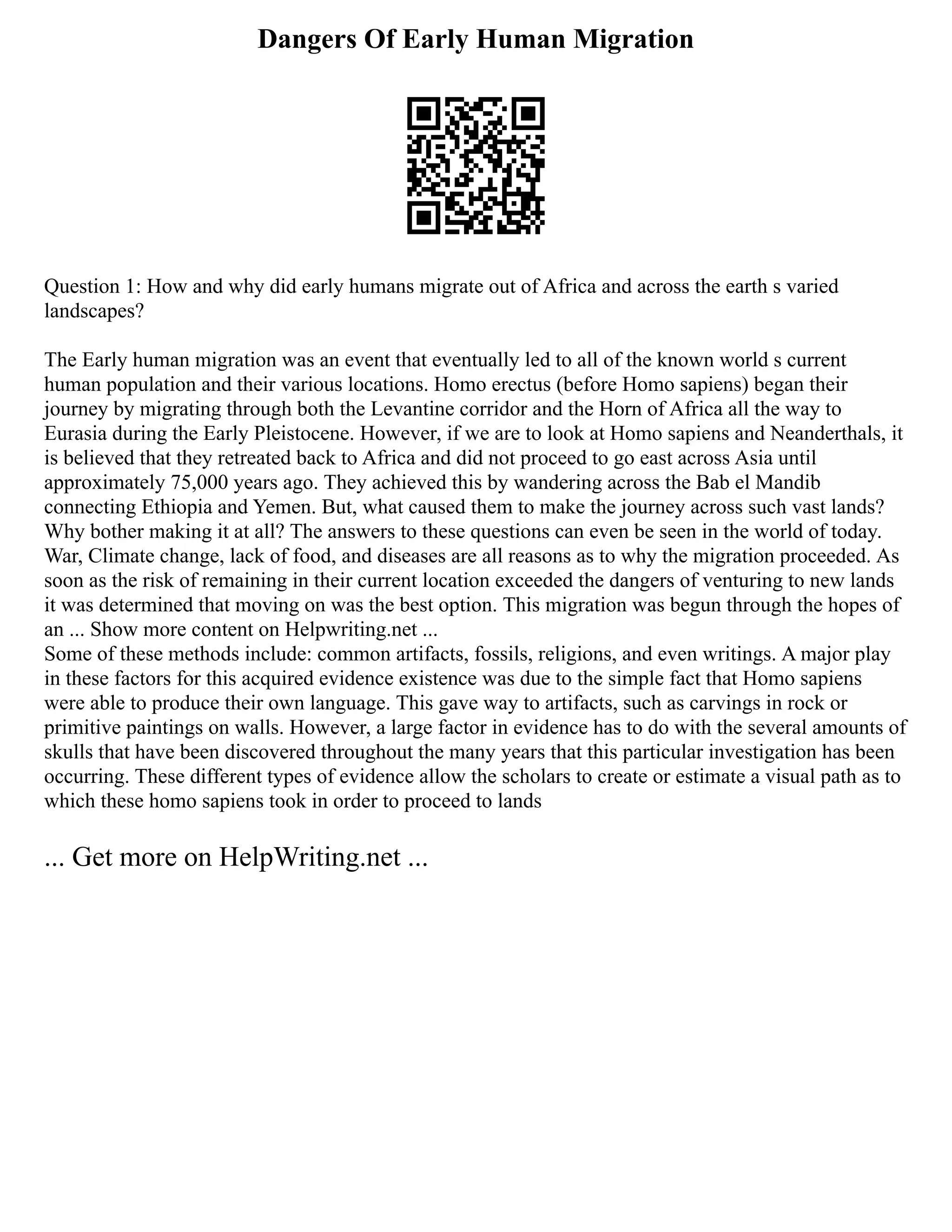 Dangers Of Early Human Migration
Question 1: How and why did early humans migrate out of Africa and across the earth s varied
landscapes?
The Early human migration was an event that eventually led to all of the known world s current
human population and their various locations. Homo erectus (before Homo sapiens) began their
journey by migrating through both the Levantine corridor and the Horn of Africa all the way to
Eurasia during the Early Pleistocene. However, if we are to look at Homo sapiens and Neanderthals, it
is believed that they retreated back to Africa and did not proceed to go east across Asia until
approximately 75,000 years ago. They achieved this by wandering across the Bab el Mandib
connecting Ethiopia and Yemen. But, what caused them to make the journey across such vast lands?
Why bother making it at all? The answers to these questions can even be seen in the world of today.
War, Climate change, lack of food, and diseases are all reasons as to why the migration proceeded. As
soon as the risk of remaining in their current location exceeded the dangers of venturing to new lands
it was determined that moving on was the best option. This migration was begun through the hopes of
an ... Show more content on Helpwriting.net ...
Some of these methods include: common artifacts, fossils, religions, and even writings. A major play
in these factors for this acquired evidence existence was due to the simple fact that Homo sapiens
were able to produce their own language. This gave way to artifacts, such as carvings in rock or
primitive paintings on walls. However, a large factor in evidence has to do with the several amounts of
skulls that have been discovered throughout the many years that this particular investigation has been
occurring. These different types of evidence allow the scholars to create or estimate a visual path as to
which these homo sapiens took in order to proceed to lands
... Get more on HelpWriting.net ...
 