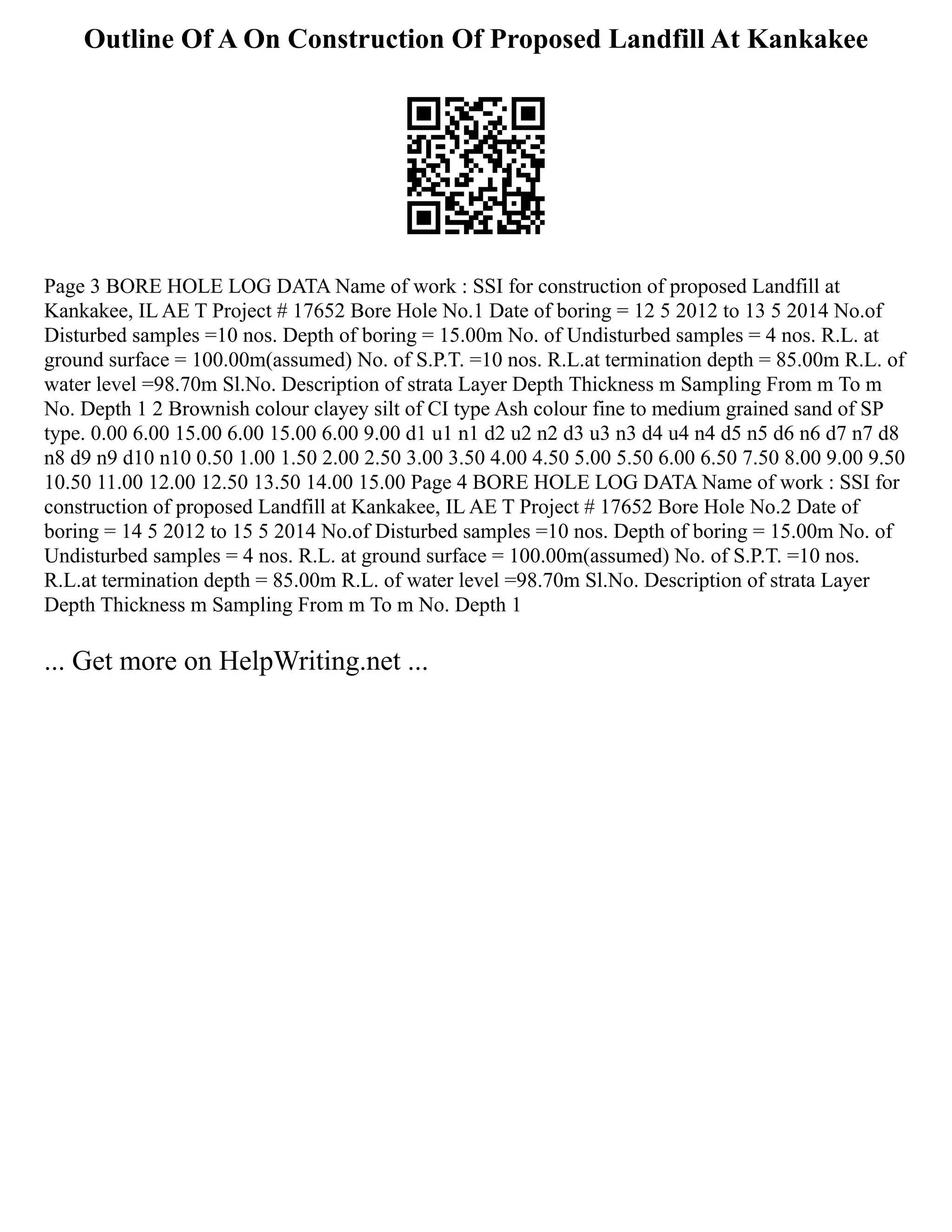 Outline Of A On Construction Of Proposed Landfill At Kankakee
Page 3 BORE HOLE LOG DATA Name of work : SSI for construction of proposed Landfill at
Kankakee, IL AE T Project # 17652 Bore Hole No.1 Date of boring = 12 5 2012 to 13 5 2014 No.of
Disturbed samples =10 nos. Depth of boring = 15.00m No. of Undisturbed samples = 4 nos. R.L. at
ground surface = 100.00m(assumed) No. of S.P.T. =10 nos. R.L.at termination depth = 85.00m R.L. of
water level =98.70m Sl.No. Description of strata Layer Depth Thickness m Sampling From m To m
No. Depth 1 2 Brownish colour clayey silt of CI type Ash colour fine to medium grained sand of SP
type. 0.00 6.00 15.00 6.00 15.00 6.00 9.00 d1 u1 n1 d2 u2 n2 d3 u3 n3 d4 u4 n4 d5 n5 d6 n6 d7 n7 d8
n8 d9 n9 d10 n10 0.50 1.00 1.50 2.00 2.50 3.00 3.50 4.00 4.50 5.00 5.50 6.00 6.50 7.50 8.00 9.00 9.50
10.50 11.00 12.00 12.50 13.50 14.00 15.00 Page 4 BORE HOLE LOG DATA Name of work : SSI for
construction of proposed Landfill at Kankakee, IL AE T Project # 17652 Bore Hole No.2 Date of
boring = 14 5 2012 to 15 5 2014 No.of Disturbed samples =10 nos. Depth of boring = 15.00m No. of
Undisturbed samples = 4 nos. R.L. at ground surface = 100.00m(assumed) No. of S.P.T. =10 nos.
R.L.at termination depth = 85.00m R.L. of water level =98.70m Sl.No. Description of strata Layer
Depth Thickness m Sampling From m To m No. Depth 1
... Get more on HelpWriting.net ...
 
