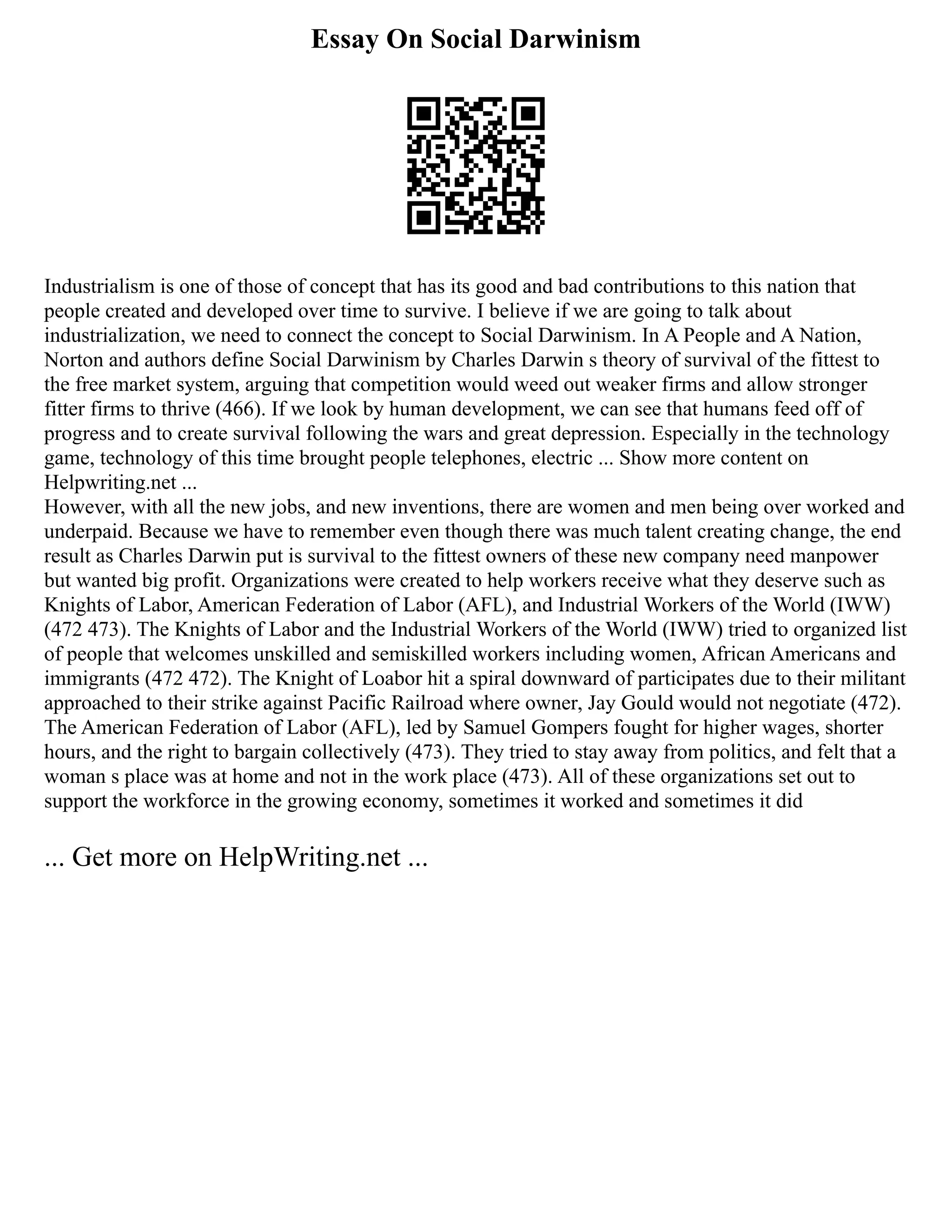 Essay On Social Darwinism
Industrialism is one of those of concept that has its good and bad contributions to this nation that
people created and developed over time to survive. I believe if we are going to talk about
industrialization, we need to connect the concept to Social Darwinism. In A People and A Nation,
Norton and authors define Social Darwinism by Charles Darwin s theory of survival of the fittest to
the free market system, arguing that competition would weed out weaker firms and allow stronger
fitter firms to thrive (466). If we look by human development, we can see that humans feed off of
progress and to create survival following the wars and great depression. Especially in the technology
game, technology of this time brought people telephones, electric ... Show more content on
Helpwriting.net ...
However, with all the new jobs, and new inventions, there are women and men being over worked and
underpaid. Because we have to remember even though there was much talent creating change, the end
result as Charles Darwin put is survival to the fittest owners of these new company need manpower
but wanted big profit. Organizations were created to help workers receive what they deserve such as
Knights of Labor, American Federation of Labor (AFL), and Industrial Workers of the World (IWW)
(472 473). The Knights of Labor and the Industrial Workers of the World (IWW) tried to organized list
of people that welcomes unskilled and semiskilled workers including women, African Americans and
immigrants (472 472). The Knight of Loabor hit a spiral downward of participates due to their militant
approached to their strike against Pacific Railroad where owner, Jay Gould would not negotiate (472).
The American Federation of Labor (AFL), led by Samuel Gompers fought for higher wages, shorter
hours, and the right to bargain collectively (473). They tried to stay away from politics, and felt that a
woman s place was at home and not in the work place (473). All of these organizations set out to
support the workforce in the growing economy, sometimes it worked and sometimes it did
... Get more on HelpWriting.net ...
 