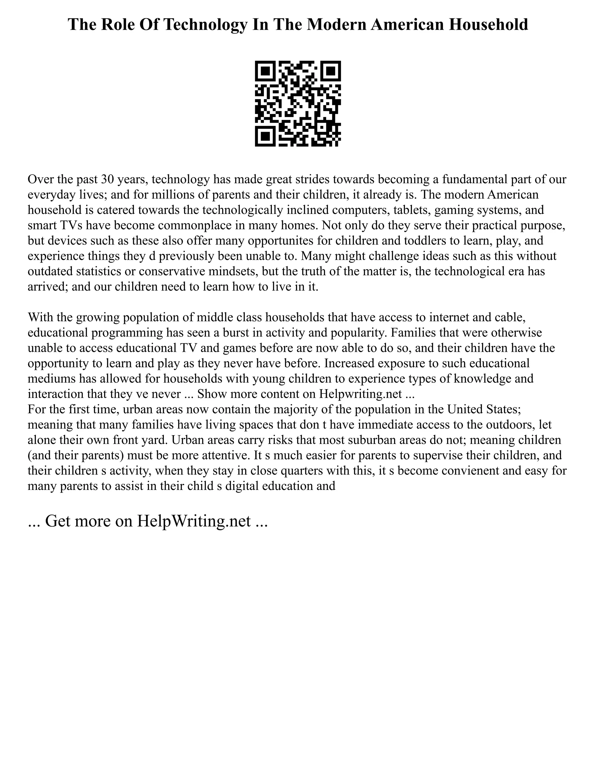 The Role Of Technology In The Modern American Household
Over the past 30 years, technology has made great strides towards becoming a fundamental part of our
everyday lives; and for millions of parents and their children, it already is. The modern American
household is catered towards the technologically inclined computers, tablets, gaming systems, and
smart TVs have become commonplace in many homes. Not only do they serve their practical purpose,
but devices such as these also offer many opportunites for children and toddlers to learn, play, and
experience things they d previously been unable to. Many might challenge ideas such as this without
outdated statistics or conservative mindsets, but the truth of the matter is, the technological era has
arrived; and our children need to learn how to live in it.
With the growing population of middle class households that have access to internet and cable,
educational programming has seen a burst in activity and popularity. Families that were otherwise
unable to access educational TV and games before are now able to do so, and their children have the
opportunity to learn and play as they never have before. Increased exposure to such educational
mediums has allowed for households with young children to experience types of knowledge and
interaction that they ve never ... Show more content on Helpwriting.net ...
For the first time, urban areas now contain the majority of the population in the United States;
meaning that many families have living spaces that don t have immediate access to the outdoors, let
alone their own front yard. Urban areas carry risks that most suburban areas do not; meaning children
(and their parents) must be more attentive. It s much easier for parents to supervise their children, and
their children s activity, when they stay in close quarters with this, it s become convienent and easy for
many parents to assist in their child s digital education and
... Get more on HelpWriting.net ...
 