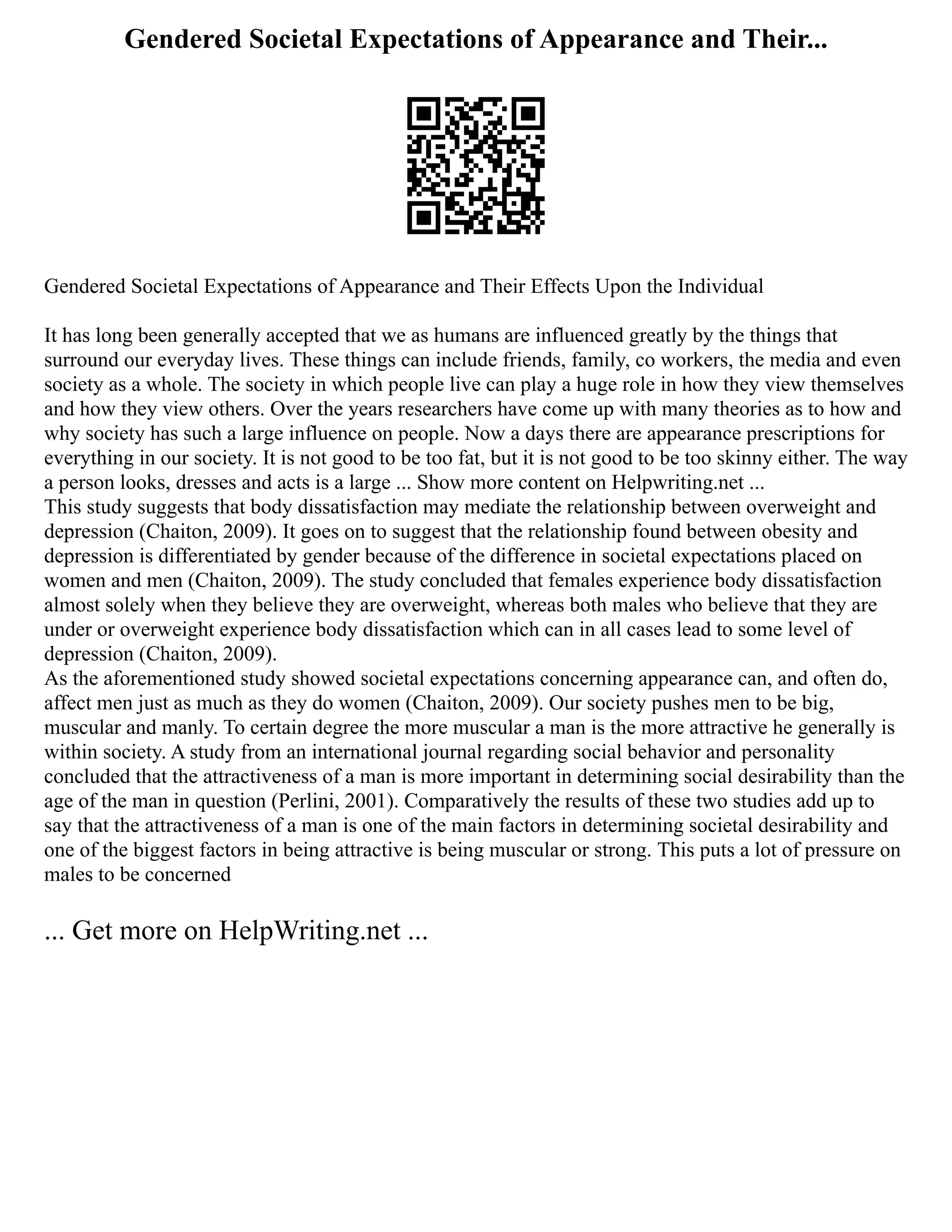 Gendered Societal Expectations of Appearance and Their...
Gendered Societal Expectations of Appearance and Their Effects Upon the Individual
It has long been generally accepted that we as humans are influenced greatly by the things that
surround our everyday lives. These things can include friends, family, co workers, the media and even
society as a whole. The society in which people live can play a huge role in how they view themselves
and how they view others. Over the years researchers have come up with many theories as to how and
why society has such a large influence on people. Now a days there are appearance prescriptions for
everything in our society. It is not good to be too fat, but it is not good to be too skinny either. The way
a person looks, dresses and acts is a large ... Show more content on Helpwriting.net ...
This study suggests that body dissatisfaction may mediate the relationship between overweight and
depression (Chaiton, 2009). It goes on to suggest that the relationship found between obesity and
depression is differentiated by gender because of the difference in societal expectations placed on
women and men (Chaiton, 2009). The study concluded that females experience body dissatisfaction
almost solely when they believe they are overweight, whereas both males who believe that they are
under or overweight experience body dissatisfaction which can in all cases lead to some level of
depression (Chaiton, 2009).
As the aforementioned study showed societal expectations concerning appearance can, and often do,
affect men just as much as they do women (Chaiton, 2009). Our society pushes men to be big,
muscular and manly. To certain degree the more muscular a man is the more attractive he generally is
within society. A study from an international journal regarding social behavior and personality
concluded that the attractiveness of a man is more important in determining social desirability than the
age of the man in question (Perlini, 2001). Comparatively the results of these two studies add up to
say that the attractiveness of a man is one of the main factors in determining societal desirability and
one of the biggest factors in being attractive is being muscular or strong. This puts a lot of pressure on
males to be concerned
... Get more on HelpWriting.net ...
 