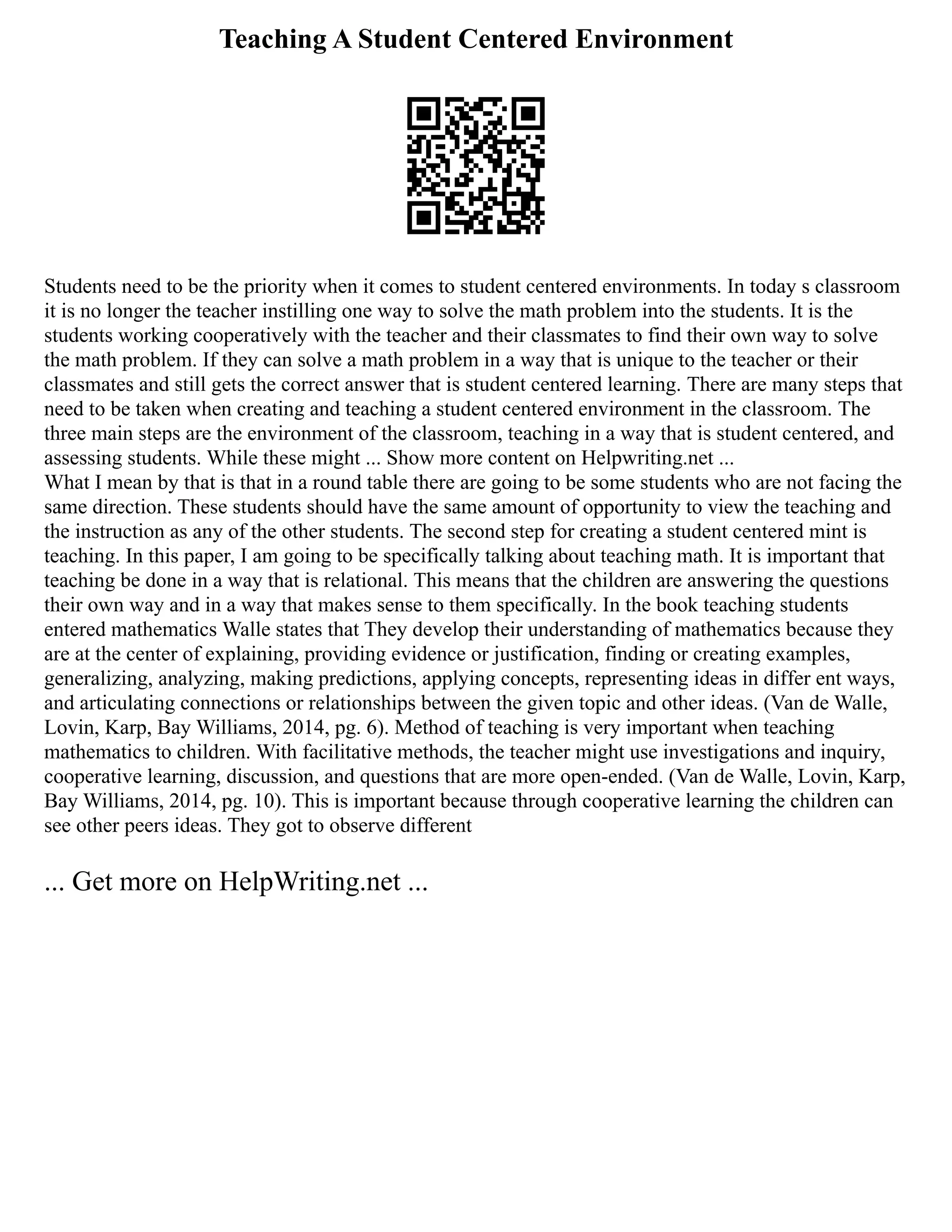 Teaching A Student Centered Environment
Students need to be the priority when it comes to student centered environments. In today s classroom
it is no longer the teacher instilling one way to solve the math problem into the students. It is the
students working cooperatively with the teacher and their classmates to find their own way to solve
the math problem. If they can solve a math problem in a way that is unique to the teacher or their
classmates and still gets the correct answer that is student centered learning. There are many steps that
need to be taken when creating and teaching a student centered environment in the classroom. The
three main steps are the environment of the classroom, teaching in a way that is student centered, and
assessing students. While these might ... Show more content on Helpwriting.net ...
What I mean by that is that in a round table there are going to be some students who are not facing the
same direction. These students should have the same amount of opportunity to view the teaching and
the instruction as any of the other students. The second step for creating a student centered mint is
teaching. In this paper, I am going to be specifically talking about teaching math. It is important that
teaching be done in a way that is relational. This means that the children are answering the questions
their own way and in a way that makes sense to them specifically. In the book teaching students
entered mathematics Walle states that They develop their understanding of mathematics because they
are at the center of explaining, providing evidence or justification, finding or creating examples,
generalizing, analyzing, making predictions, applying concepts, representing ideas in differ­ent ways,
and articulating connections or relationships between the given topic and other ideas. (Van de Walle,
Lovin, Karp, Bay Williams, 2014, pg. 6). Method of teaching is very important when teaching
mathematics to children. With facilitative methods, the teacher might use investigations and inquiry,
cooperative learning, discussion, and questions that are more open‐ended. (Van de Walle, Lovin, Karp,
Bay Williams, 2014, pg. 10). This is important because through cooperative learning the children can
see other peers ideas. They got to observe different
... Get more on HelpWriting.net ...
 