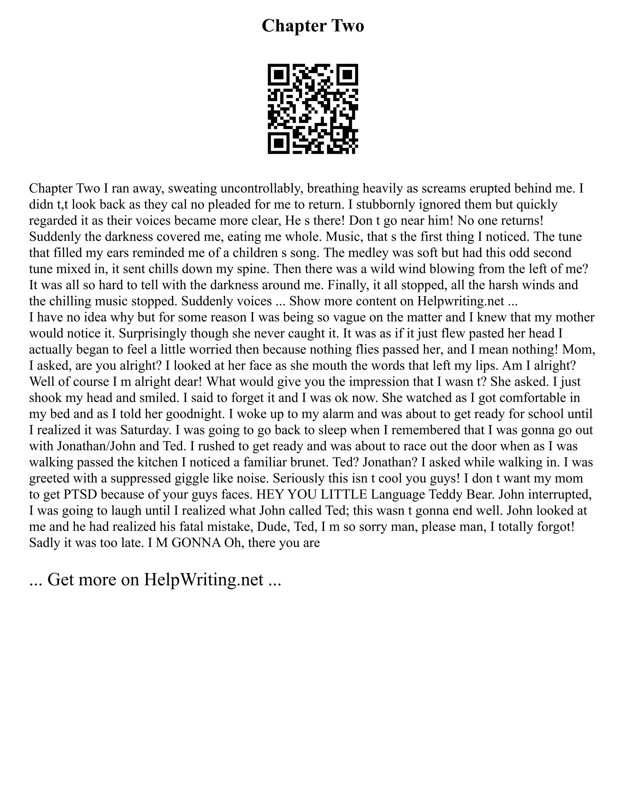 Chapter Two
Chapter Two I ran away, sweating uncontrollably, breathing heavily as screams erupted behind me. I
didn t,t look back as they cal no pleaded for me to return. I stubbornly ignored them but quickly
regarded it as their voices became more clear, He s there! Don t go near him! No one returns!
Suddenly the darkness covered me, eating me whole. Music, that s the first thing I noticed. The tune
that filled my ears reminded me of a children s song. The medley was soft but had this odd second
tune mixed in, it sent chills down my spine. Then there was a wild wind blowing from the left of me?
It was all so hard to tell with the darkness around me. Finally, it all stopped, all the harsh winds and
the chilling music stopped. Suddenly voices ... Show more content on Helpwriting.net ...
I have no idea why but for some reason I was being so vague on the matter and I knew that my mother
would notice it. Surprisingly though she never caught it. It was as if it just flew pasted her head I
actually began to feel a little worried then because nothing flies passed her, and I mean nothing! Mom,
I asked, are you alright? I looked at her face as she mouth the words that left my lips. Am I alright?
Well of course I m alright dear! What would give you the impression that I wasn t? She asked. I just
shook my head and smiled. I said to forget it and I was ok now. She watched as I got comfortable in
my bed and as I told her goodnight. I woke up to my alarm and was about to get ready for school until
I realized it was Saturday. I was going to go back to sleep when I remembered that I was gonna go out
with Jonathan/John and Ted. I rushed to get ready and was about to race out the door when as I was
walking passed the kitchen I noticed a familiar brunet. Ted? Jonathan? I asked while walking in. I was
greeted with a suppressed giggle like noise. Seriously this isn t cool you guys! I don t want my mom
to get PTSD because of your guys faces. HEY YOU LITTLE Language Teddy Bear. John interrupted,
I was going to laugh until I realized what John called Ted; this wasn t gonna end well. John looked at
me and he had realized his fatal mistake, Dude, Ted, I m so sorry man, please man, I totally forgot!
Sadly it was too late. I M GONNA Oh, there you are
... Get more on HelpWriting.net ...
 