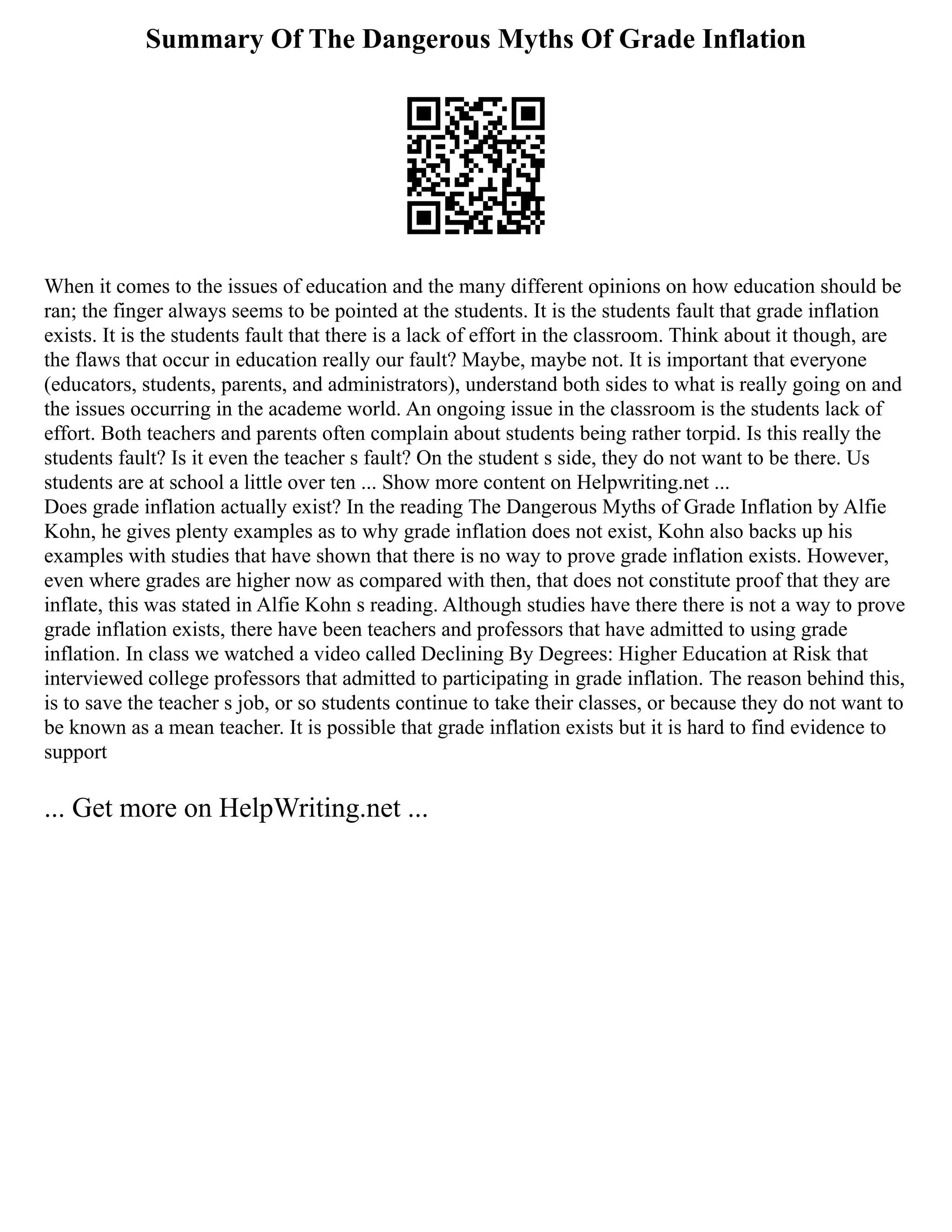 Summary Of The Dangerous Myths Of Grade Inflation
When it comes to the issues of education and the many different opinions on how education should be
ran; the finger always seems to be pointed at the students. It is the students fault that grade inflation
exists. It is the students fault that there is a lack of effort in the classroom. Think about it though, are
the flaws that occur in education really our fault? Maybe, maybe not. It is important that everyone
(educators, students, parents, and administrators), understand both sides to what is really going on and
the issues occurring in the academe world. An ongoing issue in the classroom is the students lack of
effort. Both teachers and parents often complain about students being rather torpid. Is this really the
students fault? Is it even the teacher s fault? On the student s side, they do not want to be there. Us
students are at school a little over ten ... Show more content on Helpwriting.net ...
Does grade inflation actually exist? In the reading The Dangerous Myths of Grade Inflation by Alfie
Kohn, he gives plenty examples as to why grade inflation does not exist, Kohn also backs up his
examples with studies that have shown that there is no way to prove grade inflation exists. However,
even where grades are higher now as compared with then, that does not constitute proof that they are
inflate, this was stated in Alfie Kohn s reading. Although studies have there there is not a way to prove
grade inflation exists, there have been teachers and professors that have admitted to using grade
inflation. In class we watched a video called Declining By Degrees: Higher Education at Risk that
interviewed college professors that admitted to participating in grade inflation. The reason behind this,
is to save the teacher s job, or so students continue to take their classes, or because they do not want to
be known as a mean teacher. It is possible that grade inflation exists but it is hard to find evidence to
support
... Get more on HelpWriting.net ...
 