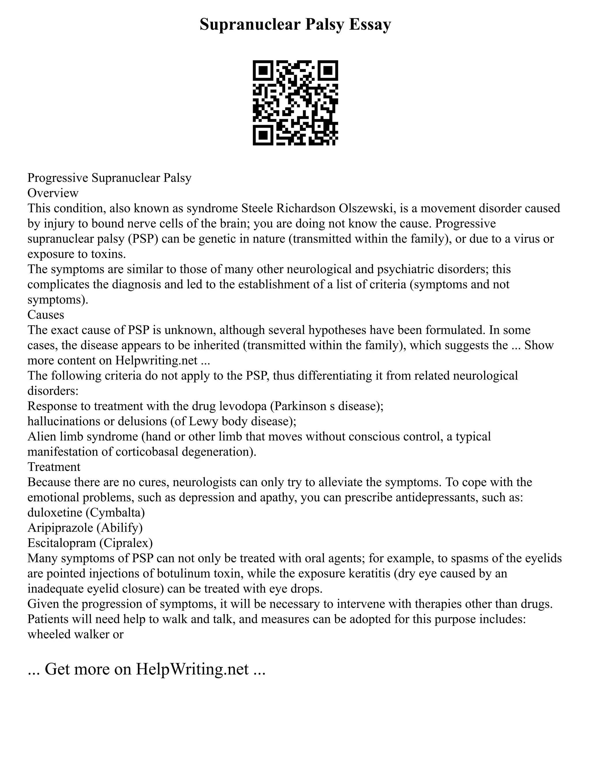Supranuclear Palsy Essay
Progressive Supranuclear Palsy
Overview
This condition, also known as syndrome Steele Richardson Olszewski, is a movement disorder caused
by injury to bound nerve cells of the brain; you are doing not know the cause. Progressive
supranuclear palsy (PSP) can be genetic in nature (transmitted within the family), or due to a virus or
exposure to toxins.
The symptoms are similar to those of many other neurological and psychiatric disorders; this
complicates the diagnosis and led to the establishment of a list of criteria (symptoms and not
symptoms).
Causes
The exact cause of PSP is unknown, although several hypotheses have been formulated. In some
cases, the disease appears to be inherited (transmitted within the family), which suggests the ... Show
more content on Helpwriting.net ...
The following criteria do not apply to the PSP, thus differentiating it from related neurological
disorders:
Response to treatment with the drug levodopa (Parkinson s disease);
hallucinations or delusions (of Lewy body disease);
Alien limb syndrome (hand or other limb that moves without conscious control, a typical
manifestation of corticobasal degeneration).
Treatment
Because there are no cures, neurologists can only try to alleviate the symptoms. To cope with the
emotional problems, such as depression and apathy, you can prescribe antidepressants, such as:
duloxetine (Cymbalta)
Aripiprazole (Abilify)
Escitalopram (Cipralex)
Many symptoms of PSP can not only be treated with oral agents; for example, to spasms of the eyelids
are pointed injections of botulinum toxin, while the exposure keratitis (dry eye caused by an
inadequate eyelid closure) can be treated with eye drops.
Given the progression of symptoms, it will be necessary to intervene with therapies other than drugs.
Patients will need help to walk and talk, and measures can be adopted for this purpose includes:
wheeled walker or
... Get more on HelpWriting.net ...
 