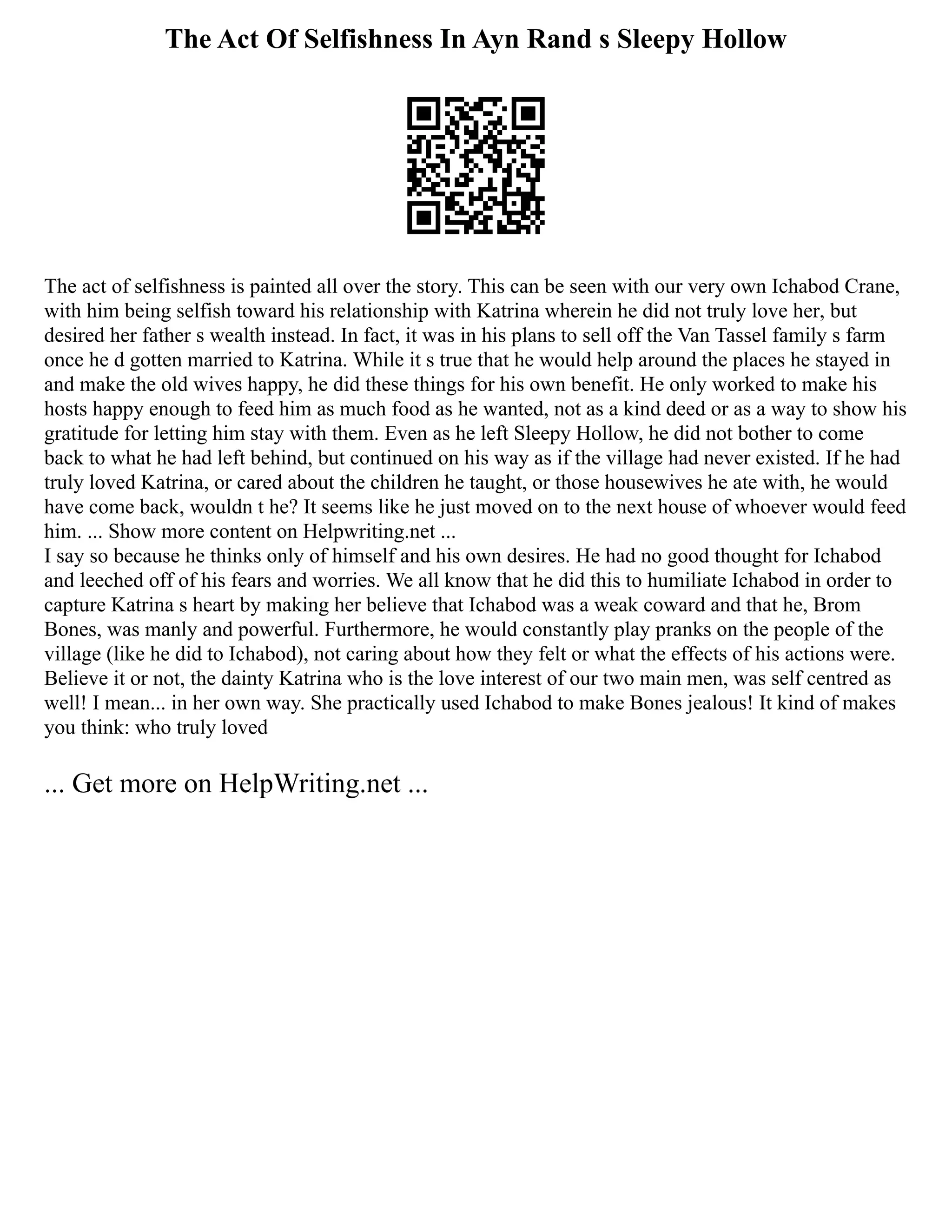 The Act Of Selfishness In Ayn Rand s Sleepy Hollow
The act of selfishness is painted all over the story. This can be seen with our very own Ichabod Crane,
with him being selfish toward his relationship with Katrina wherein he did not truly love her, but
desired her father s wealth instead. In fact, it was in his plans to sell off the Van Tassel family s farm
once he d gotten married to Katrina. While it s true that he would help around the places he stayed in
and make the old wives happy, he did these things for his own benefit. He only worked to make his
hosts happy enough to feed him as much food as he wanted, not as a kind deed or as a way to show his
gratitude for letting him stay with them. Even as he left Sleepy Hollow, he did not bother to come
back to what he had left behind, but continued on his way as if the village had never existed. If he had
truly loved Katrina, or cared about the children he taught, or those housewives he ate with, he would
have come back, wouldn t he? It seems like he just moved on to the next house of whoever would feed
him. ... Show more content on Helpwriting.net ...
I say so because he thinks only of himself and his own desires. He had no good thought for Ichabod
and leeched off of his fears and worries. We all know that he did this to humiliate Ichabod in order to
capture Katrina s heart by making her believe that Ichabod was a weak coward and that he, Brom
Bones, was manly and powerful. Furthermore, he would constantly play pranks on the people of the
village (like he did to Ichabod), not caring about how they felt or what the effects of his actions were.
Believe it or not, the dainty Katrina who is the love interest of our two main men, was self centred as
well! I mean... in her own way. She practically used Ichabod to make Bones jealous! It kind of makes
you think: who truly loved
... Get more on HelpWriting.net ...
 