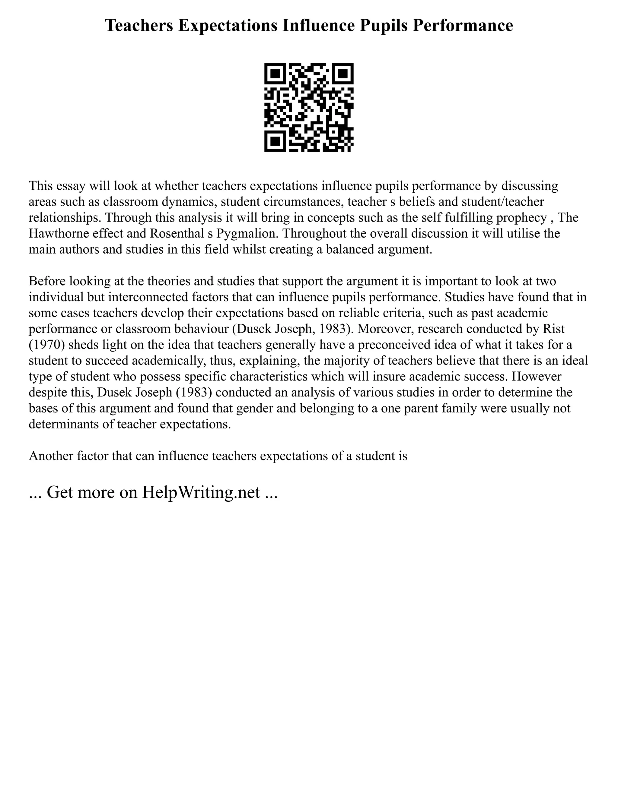 Teachers Expectations Influence Pupils Performance
This essay will look at whether teachers expectations influence pupils performance by discussing
areas such as classroom dynamics, student circumstances, teacher s beliefs and student/teacher
relationships. Through this analysis it will bring in concepts such as the self fulfilling prophecy , The
Hawthorne effect and Rosenthal s Pygmalion. Throughout the overall discussion it will utilise the
main authors and studies in this field whilst creating a balanced argument.
Before looking at the theories and studies that support the argument it is important to look at two
individual but interconnected factors that can influence pupils performance. Studies have found that in
some cases teachers develop their expectations based on reliable criteria, such as past academic
performance or classroom behaviour (Dusek Joseph, 1983). Moreover, research conducted by Rist
(1970) sheds light on the idea that teachers generally have a preconceived idea of what it takes for a
student to succeed academically, thus, explaining, the majority of teachers believe that there is an ideal
type of student who possess specific characteristics which will insure academic success. However
despite this, Dusek Joseph (1983) conducted an analysis of various studies in order to determine the
bases of this argument and found that gender and belonging to a one parent family were usually not
determinants of teacher expectations.
Another factor that can influence teachers expectations of a student is
... Get more on HelpWriting.net ...
 