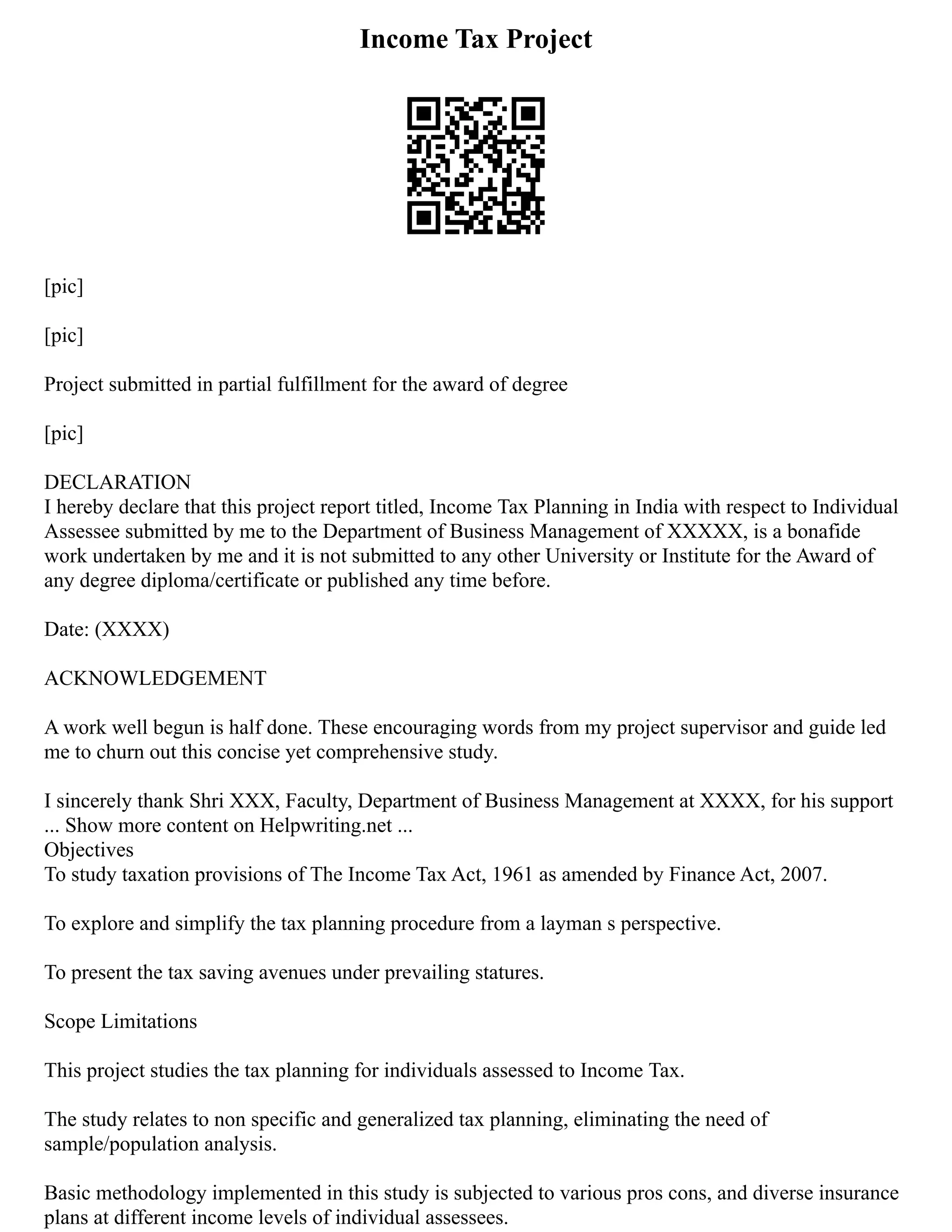 Income Tax Project
[pic]
[pic]
Project submitted in partial fulfillment for the award of degree
[pic]
DECLARATION
I hereby declare that this project report titled, Income Tax Planning in India with respect to Individual
Assessee submitted by me to the Department of Business Management of XXXXX, is a bonafide
work undertaken by me and it is not submitted to any other University or Institute for the Award of
any degree diploma/certificate or published any time before.
Date: (XXXX)
ACKNOWLEDGEMENT
A work well begun is half done. These encouraging words from my project supervisor and guide led
me to churn out this concise yet comprehensive study.
I sincerely thank Shri XXX, Faculty, Department of Business Management at XXXX, for his support
... Show more content on Helpwriting.net ...
Objectives
To study taxation provisions of The Income Tax Act, 1961 as amended by Finance Act, 2007.
To explore and simplify the tax planning procedure from a layman s perspective.
To present the tax saving avenues under prevailing statures.
Scope Limitations
This project studies the tax planning for individuals assessed to Income Tax.
The study relates to non specific and generalized tax planning, eliminating the need of
sample/population analysis.
Basic methodology implemented in this study is subjected to various pros cons, and diverse insurance
plans at different income levels of individual assessees.
 