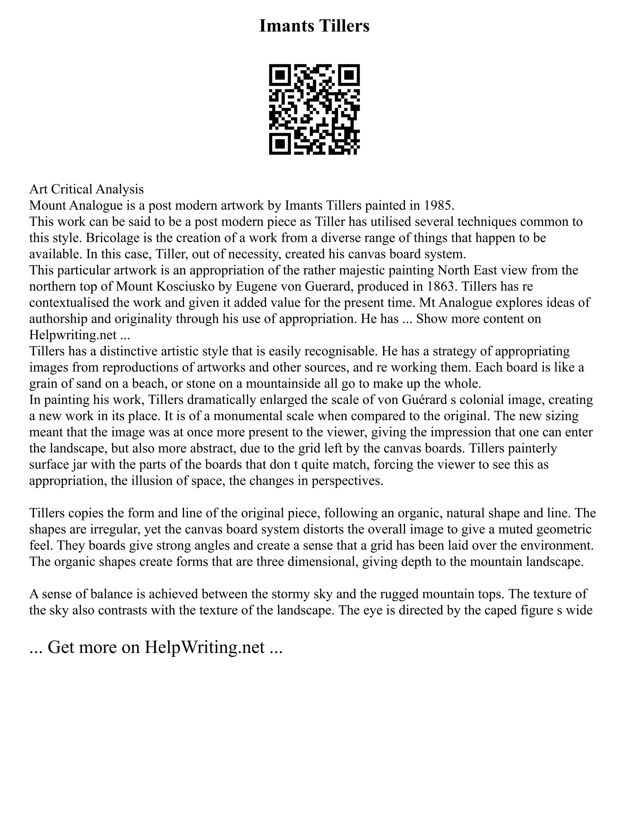 Imants Tillers
Art Critical Analysis
Mount Analogue is a post modern artwork by Imants Tillers painted in 1985.
This work can be said to be a post modern piece as Tiller has utilised several techniques common to
this style. Bricolage is the creation of a work from a diverse range of things that happen to be
available. In this case, Tiller, out of necessity, created his canvas board system.
This particular artwork is an appropriation of the rather majestic painting North East view from the
northern top of Mount Kosciusko by Eugene von Guerard, produced in 1863. Tillers has re
contextualised the work and given it added value for the present time. Mt Analogue explores ideas of
authorship and originality through his use of appropriation. He has ... Show more content on
Helpwriting.net ...
Tillers has a distinctive artistic style that is easily recognisable. He has a strategy of appropriating
images from reproductions of artworks and other sources, and re working them. Each board is like a
grain of sand on a beach, or stone on a mountainside all go to make up the whole.
In painting his work, Tillers dramatically enlarged the scale of von Guérard s colonial image, creating
a new work in its place. It is of a monumental scale when compared to the original. The new sizing
meant that the image was at once more present to the viewer, giving the impression that one can enter
the landscape, but also more abstract, due to the grid left by the canvas boards. Tillers painterly
surface jar with the parts of the boards that don t quite match, forcing the viewer to see this as
appropriation, the illusion of space, the changes in perspectives.
Tillers copies the form and line of the original piece, following an organic, natural shape and line. The
shapes are irregular, yet the canvas board system distorts the overall image to give a muted geometric
feel. They boards give strong angles and create a sense that a grid has been laid over the environment.
The organic shapes create forms that are three dimensional, giving depth to the mountain landscape.
A sense of balance is achieved between the stormy sky and the rugged mountain tops. The texture of
the sky also contrasts with the texture of the landscape. The eye is directed by the caped figure s wide
... Get more on HelpWriting.net ...
 