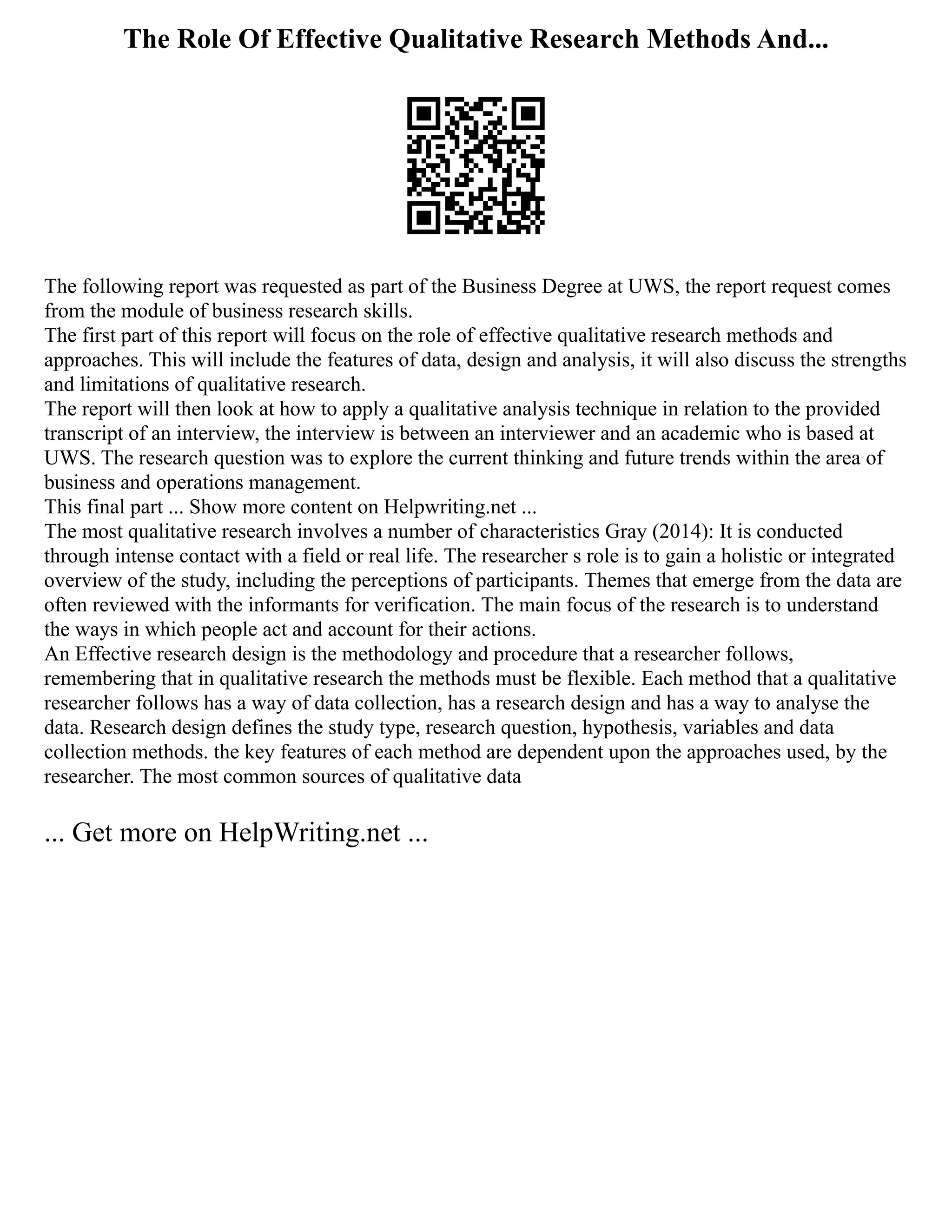 The Role Of Effective Qualitative Research Methods And...
The following report was requested as part of the Business Degree at UWS, the report request comes
from the module of business research skills.
The first part of this report will focus on the role of effective qualitative research methods and
approaches. This will include the features of data, design and analysis, it will also discuss the strengths
and limitations of qualitative research.
The report will then look at how to apply a qualitative analysis technique in relation to the provided
transcript of an interview, the interview is between an interviewer and an academic who is based at
UWS. The research question was to explore the current thinking and future trends within the area of
business and operations management.
This final part ... Show more content on Helpwriting.net ...
The most qualitative research involves a number of characteristics Gray (2014): It is conducted
through intense contact with a field or real life. The researcher s role is to gain a holistic or integrated
overview of the study, including the perceptions of participants. Themes that emerge from the data are
often reviewed with the informants for verification. The main focus of the research is to understand
the ways in which people act and account for their actions.
An Effective research design is the methodology and procedure that a researcher follows,
remembering that in qualitative research the methods must be flexible. Each method that a qualitative
researcher follows has a way of data collection, has a research design and has a way to analyse the
data. Research design defines the study type, research question, hypothesis, variables and data
collection methods. the key features of each method are dependent upon the approaches used, by the
researcher. The most common sources of qualitative data
... Get more on HelpWriting.net ...
 
