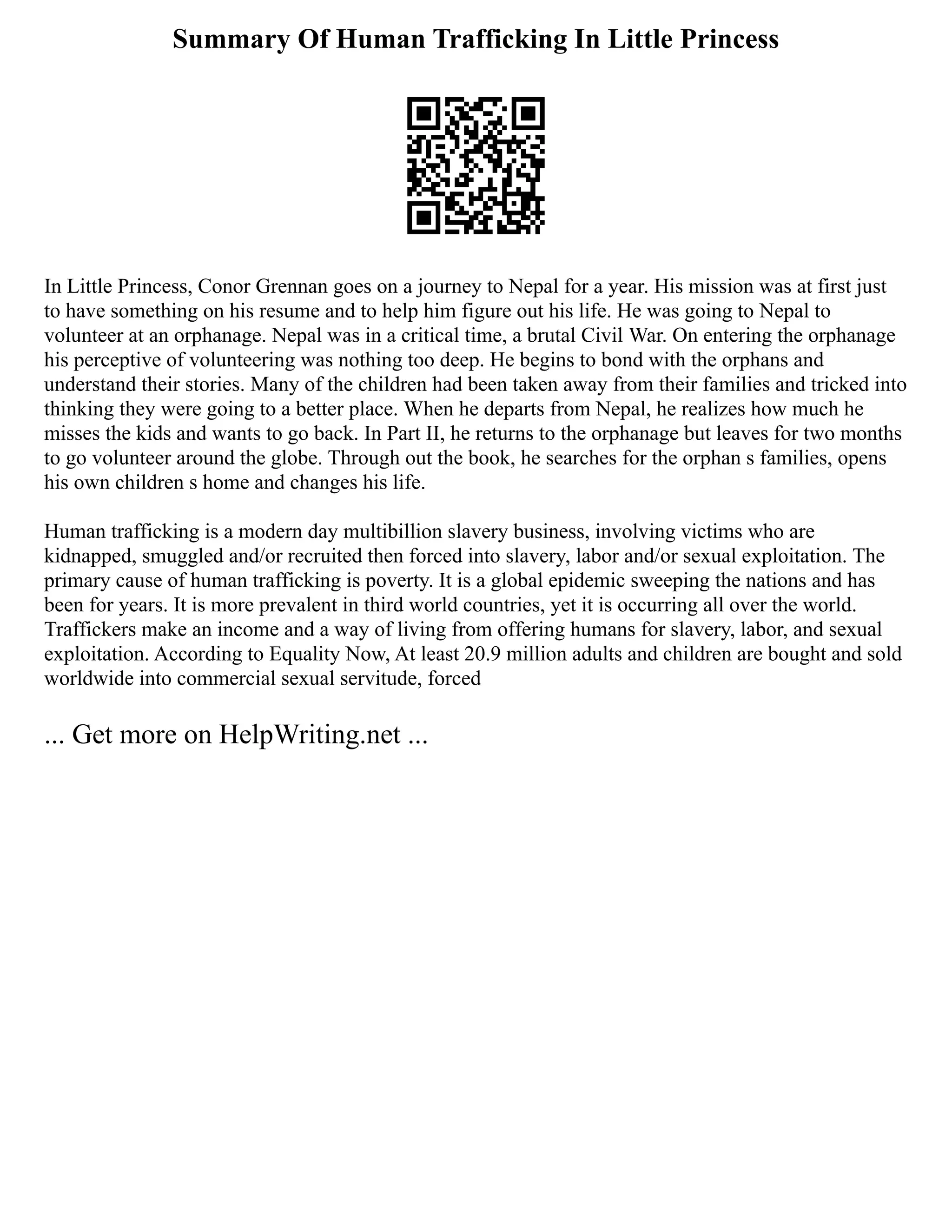 Summary Of Human Trafficking In Little Princess
In Little Princess, Conor Grennan goes on a journey to Nepal for a year. His mission was at first just
to have something on his resume and to help him figure out his life. He was going to Nepal to
volunteer at an orphanage. Nepal was in a critical time, a brutal Civil War. On entering the orphanage
his perceptive of volunteering was nothing too deep. He begins to bond with the orphans and
understand their stories. Many of the children had been taken away from their families and tricked into
thinking they were going to a better place. When he departs from Nepal, he realizes how much he
misses the kids and wants to go back. In Part II, he returns to the orphanage but leaves for two months
to go volunteer around the globe. Through out the book, he searches for the orphan s families, opens
his own children s home and changes his life.
Human trafficking is a modern day multibillion slavery business, involving victims who are
kidnapped, smuggled and/or recruited then forced into slavery, labor and/or sexual exploitation. The
primary cause of human trafficking is poverty. It is a global epidemic sweeping the nations and has
been for years. It is more prevalent in third world countries, yet it is occurring all over the world.
Traffickers make an income and a way of living from offering humans for slavery, labor, and sexual
exploitation. According to Equality Now, At least 20.9 million adults and children are bought and sold
worldwide into commercial sexual servitude, forced
... Get more on HelpWriting.net ...
 