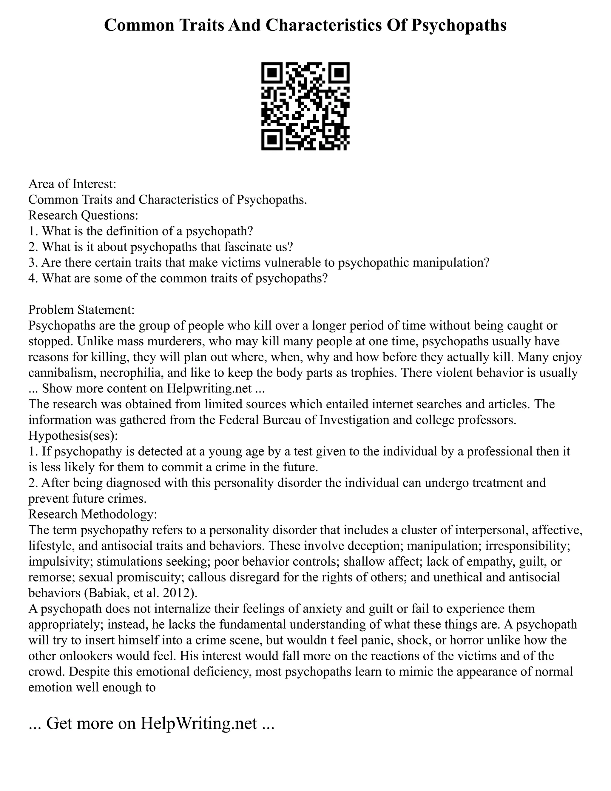 Common Traits And Characteristics Of Psychopaths
Area of Interest:
Common Traits and Characteristics of Psychopaths.
Research Questions:
1. What is the definition of a psychopath?
2. What is it about psychopaths that fascinate us?
3. Are there certain traits that make victims vulnerable to psychopathic manipulation?
4. What are some of the common traits of psychopaths?
Problem Statement:
Psychopaths are the group of people who kill over a longer period of time without being caught or
stopped. Unlike mass murderers, who may kill many people at one time, psychopaths usually have
reasons for killing, they will plan out where, when, why and how before they actually kill. Many enjoy
cannibalism, necrophilia, and like to keep the body parts as trophies. There violent behavior is usually
... Show more content on Helpwriting.net ...
The research was obtained from limited sources which entailed internet searches and articles. The
information was gathered from the Federal Bureau of Investigation and college professors.
Hypothesis(ses):
1. If psychopathy is detected at a young age by a test given to the individual by a professional then it
is less likely for them to commit a crime in the future.
2. After being diagnosed with this personality disorder the individual can undergo treatment and
prevent future crimes.
Research Methodology:
The term psychopathy refers to a personality disorder that includes a cluster of interpersonal, affective,
lifestyle, and antisocial traits and behaviors. These involve deception; manipulation; irresponsibility;
impulsivity; stimulations seeking; poor behavior controls; shallow affect; lack of empathy, guilt, or
remorse; sexual promiscuity; callous disregard for the rights of others; and unethical and antisocial
behaviors (Babiak, et al. 2012).
A psychopath does not internalize their feelings of anxiety and guilt or fail to experience them
appropriately; instead, he lacks the fundamental understanding of what these things are. A psychopath
will try to insert himself into a crime scene, but wouldn t feel panic, shock, or horror unlike how the
other onlookers would feel. His interest would fall more on the reactions of the victims and of the
crowd. Despite this emotional deficiency, most psychopaths learn to mimic the appearance of normal
emotion well enough to
... Get more on HelpWriting.net ...
 