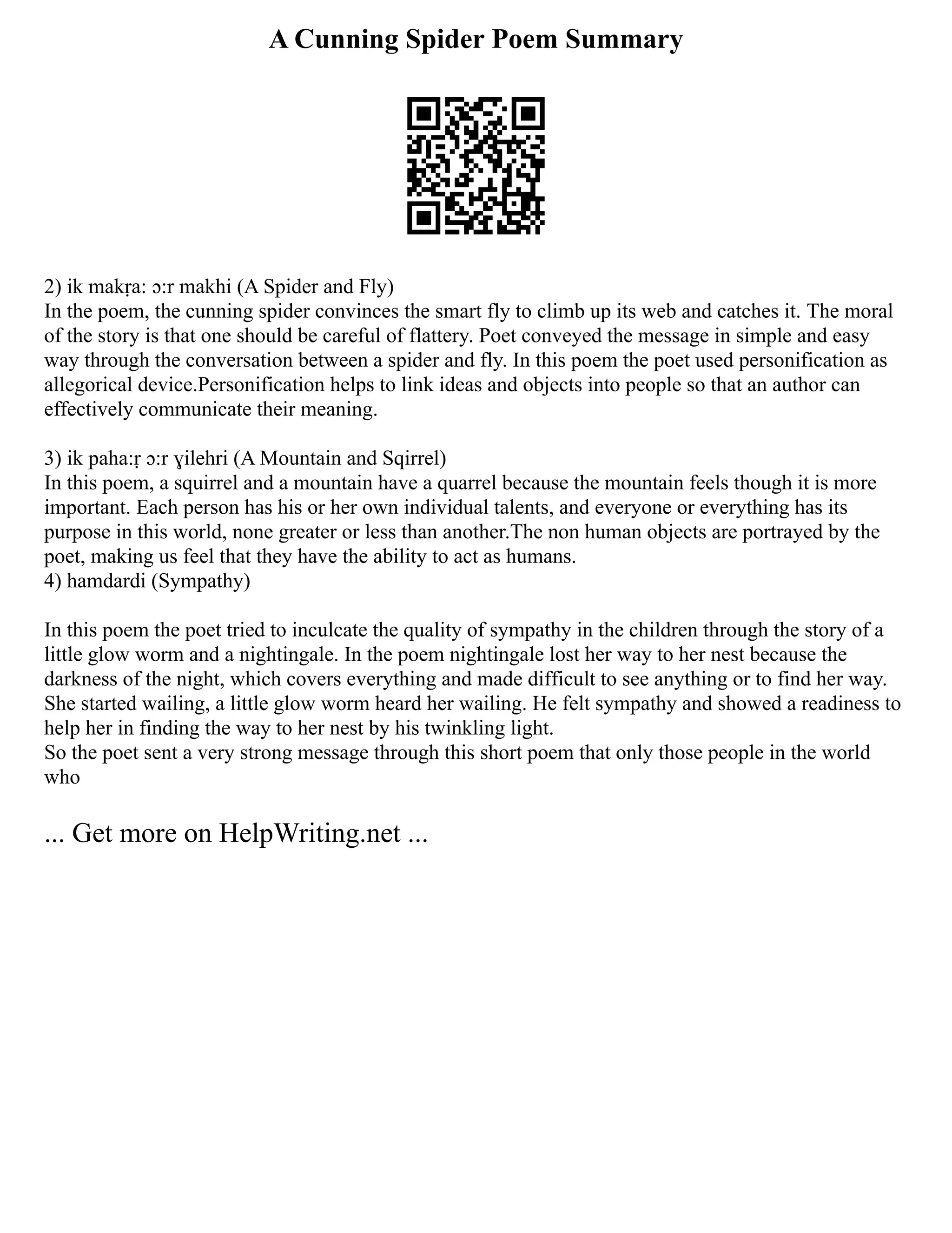 A Cunning Spider Poem Summary
2) ik makṛa: ɔ:r makhi (A Spider and Fly)
In the poem, the cunning spider convinces the smart fly to climb up its web and catches it. The moral
of the story is that one should be careful of flattery. Poet conveyed the message in simple and easy
way through the conversation between a spider and fly. In this poem the poet used personification as
allegorical device.Personification helps to link ideas and objects into people so that an author can
effectively communicate their meaning.
3) ik paha:ṛ ɔ:r ɣilehri (A Mountain and Sqirrel)
In this poem, a squirrel and a mountain have a quarrel because the mountain feels though it is more
important. Each person has his or her own individual talents, and everyone or everything has its
purpose in this world, none greater or less than another.The non human objects are portrayed by the
poet, making us feel that they have the ability to act as humans.
4) hamdardi (Sympathy)
In this poem the poet tried to inculcate the quality of sympathy in the children through the story of a
little glow worm and a nightingale. In the poem nightingale lost her way to her nest because the
darkness of the night, which covers everything and made difficult to see anything or to find her way.
She started wailing, a little glow worm heard her wailing. He felt sympathy and showed a readiness to
help her in finding the way to her nest by his twinkling light.
So the poet sent a very strong message through this short poem that only those people in the world
who
... Get more on HelpWriting.net ...
 