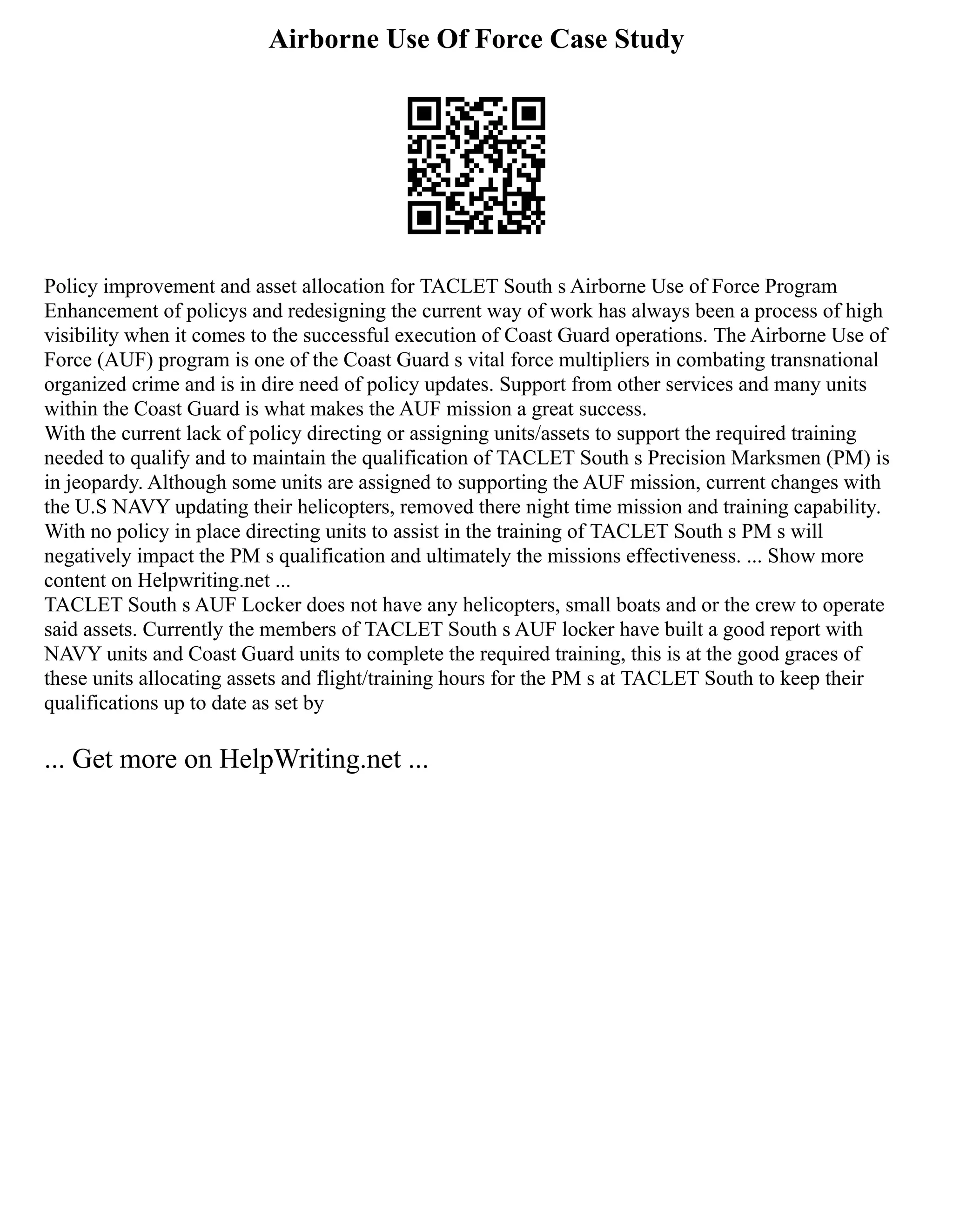 Airborne Use Of Force Case Study
Policy improvement and asset allocation for TACLET South s Airborne Use of Force Program
Enhancement of policys and redesigning the current way of work has always been a process of high
visibility when it comes to the successful execution of Coast Guard operations. The Airborne Use of
Force (AUF) program is one of the Coast Guard s vital force multipliers in combating transnational
organized crime and is in dire need of policy updates. Support from other services and many units
within the Coast Guard is what makes the AUF mission a great success.
With the current lack of policy directing or assigning units/assets to support the required training
needed to qualify and to maintain the qualification of TACLET South s Precision Marksmen (PM) is
in jeopardy. Although some units are assigned to supporting the AUF mission, current changes with
the U.S NAVY updating their helicopters, removed there night time mission and training capability.
With no policy in place directing units to assist in the training of TACLET South s PM s will
negatively impact the PM s qualification and ultimately the missions effectiveness. ... Show more
content on Helpwriting.net ...
TACLET South s AUF Locker does not have any helicopters, small boats and or the crew to operate
said assets. Currently the members of TACLET South s AUF locker have built a good report with
NAVY units and Coast Guard units to complete the required training, this is at the good graces of
these units allocating assets and flight/training hours for the PM s at TACLET South to keep their
qualifications up to date as set by
... Get more on HelpWriting.net ...
 