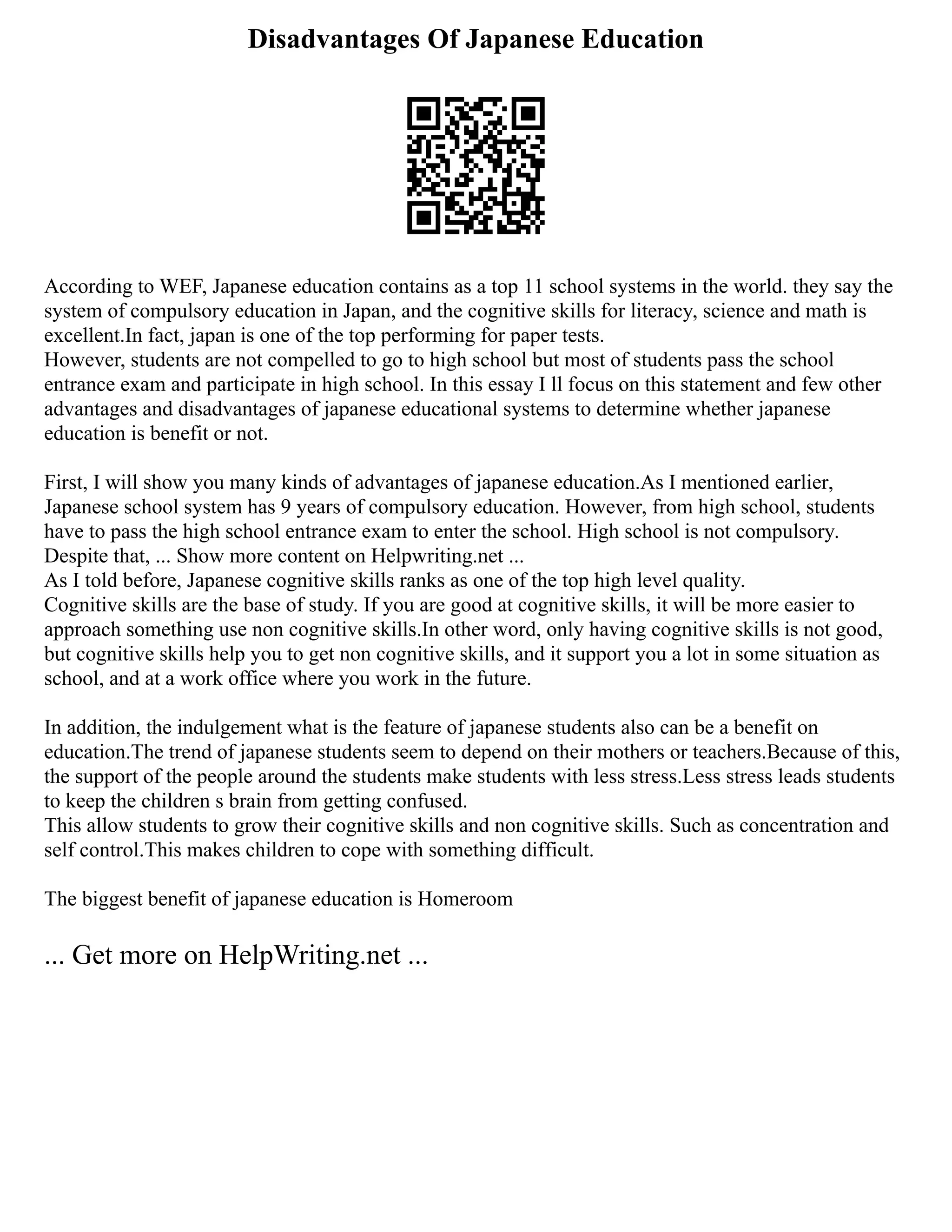 Disadvantages Of Japanese Education
According to WEF, Japanese education contains as a top 11 school systems in the world. they say the
system of compulsory education in Japan, and the cognitive skills for literacy, science and math is
excellent.In fact, japan is one of the top performing for paper tests.
However, students are not compelled to go to high school but most of students pass the school
entrance exam and participate in high school. In this essay I ll focus on this statement and few other
advantages and disadvantages of japanese educational systems to determine whether japanese
education is benefit or not.
First, I will show you many kinds of advantages of japanese education.As I mentioned earlier,
Japanese school system has 9 years of compulsory education. However, from high school, students
have to pass the high school entrance exam to enter the school. High school is not compulsory.
Despite that, ... Show more content on Helpwriting.net ...
As I told before, Japanese cognitive skills ranks as one of the top high level quality.
Cognitive skills are the base of study. If you are good at cognitive skills, it will be more easier to
approach something use non cognitive skills.In other word, only having cognitive skills is not good,
but cognitive skills help you to get non cognitive skills, and it support you a lot in some situation as
school, and at a work office where you work in the future.
In addition, the indulgement what is the feature of japanese students also can be a benefit on
education.The trend of japanese students seem to depend on their mothers or teachers.Because of this,
the support of the people around the students make students with less stress.Less stress leads students
to keep the children s brain from getting confused.
This allow students to grow their cognitive skills and non cognitive skills. Such as concentration and
self control.This makes children to cope with something difficult.
The biggest benefit of japanese education is Homeroom
... Get more on HelpWriting.net ...
 
