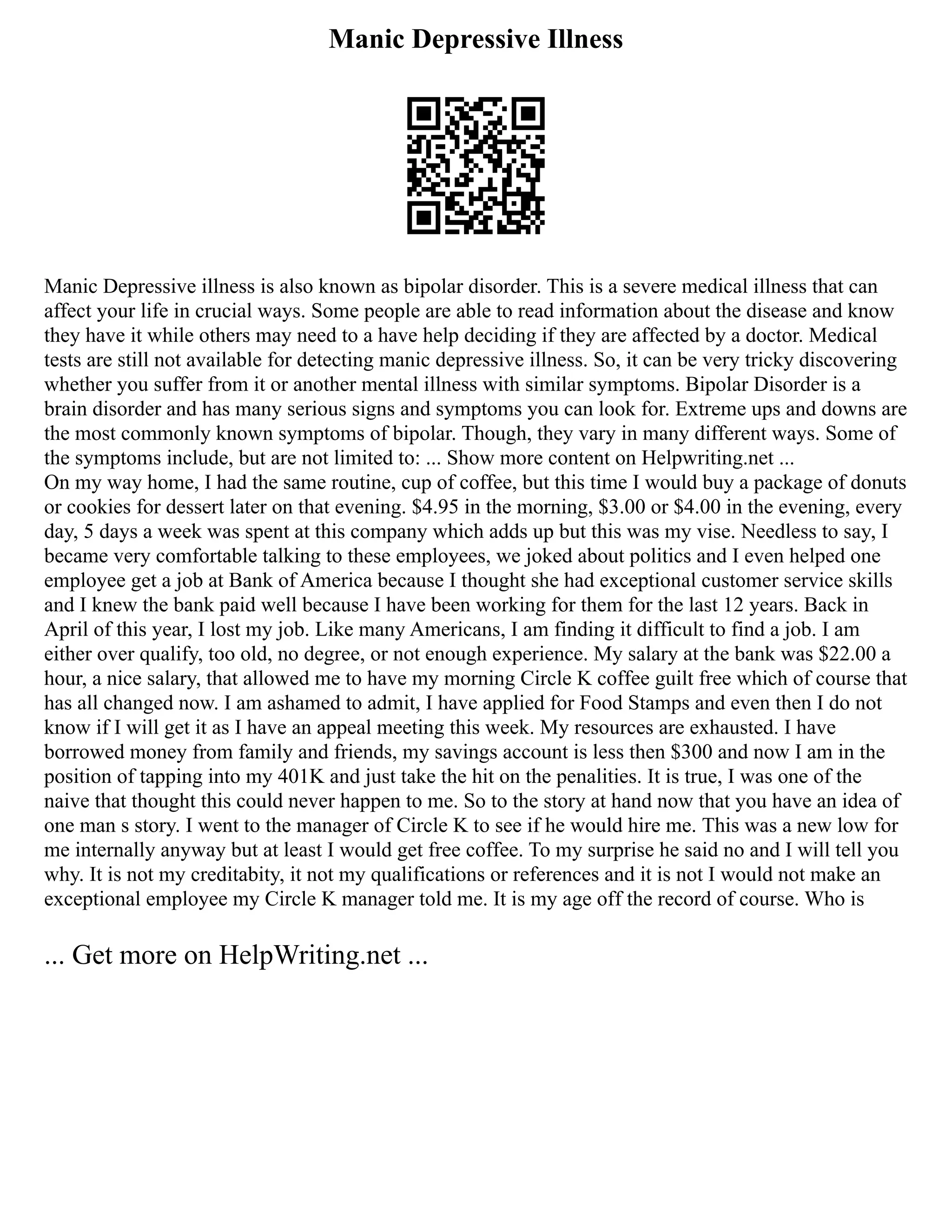 Manic Depressive Illness
Manic Depressive illness is also known as bipolar disorder. This is a severe medical illness that can
affect your life in crucial ways. Some people are able to read information about the disease and know
they have it while others may need to a have help deciding if they are affected by a doctor. Medical
tests are still not available for detecting manic depressive illness. So, it can be very tricky discovering
whether you suffer from it or another mental illness with similar symptoms. Bipolar Disorder is a
brain disorder and has many serious signs and symptoms you can look for. Extreme ups and downs are
the most commonly known symptoms of bipolar. Though, they vary in many different ways. Some of
the symptoms include, but are not limited to: ... Show more content on Helpwriting.net ...
On my way home, I had the same routine, cup of coffee, but this time I would buy a package of donuts
or cookies for dessert later on that evening. $4.95 in the morning, $3.00 or $4.00 in the evening, every
day, 5 days a week was spent at this company which adds up but this was my vise. Needless to say, I
became very comfortable talking to these employees, we joked about politics and I even helped one
employee get a job at Bank of America because I thought she had exceptional customer service skills
and I knew the bank paid well because I have been working for them for the last 12 years. Back in
April of this year, I lost my job. Like many Americans, I am finding it difficult to find a job. I am
either over qualify, too old, no degree, or not enough experience. My salary at the bank was $22.00 a
hour, a nice salary, that allowed me to have my morning Circle K coffee guilt free which of course that
has all changed now. I am ashamed to admit, I have applied for Food Stamps and even then I do not
know if I will get it as I have an appeal meeting this week. My resources are exhausted. I have
borrowed money from family and friends, my savings account is less then $300 and now I am in the
position of tapping into my 401K and just take the hit on the penalities. It is true, I was one of the
naive that thought this could never happen to me. So to the story at hand now that you have an idea of
one man s story. I went to the manager of Circle K to see if he would hire me. This was a new low for
me internally anyway but at least I would get free coffee. To my surprise he said no and I will tell you
why. It is not my creditabity, it not my qualifications or references and it is not I would not make an
exceptional employee my Circle K manager told me. It is my age off the record of course. Who is
... Get more on HelpWriting.net ...
 