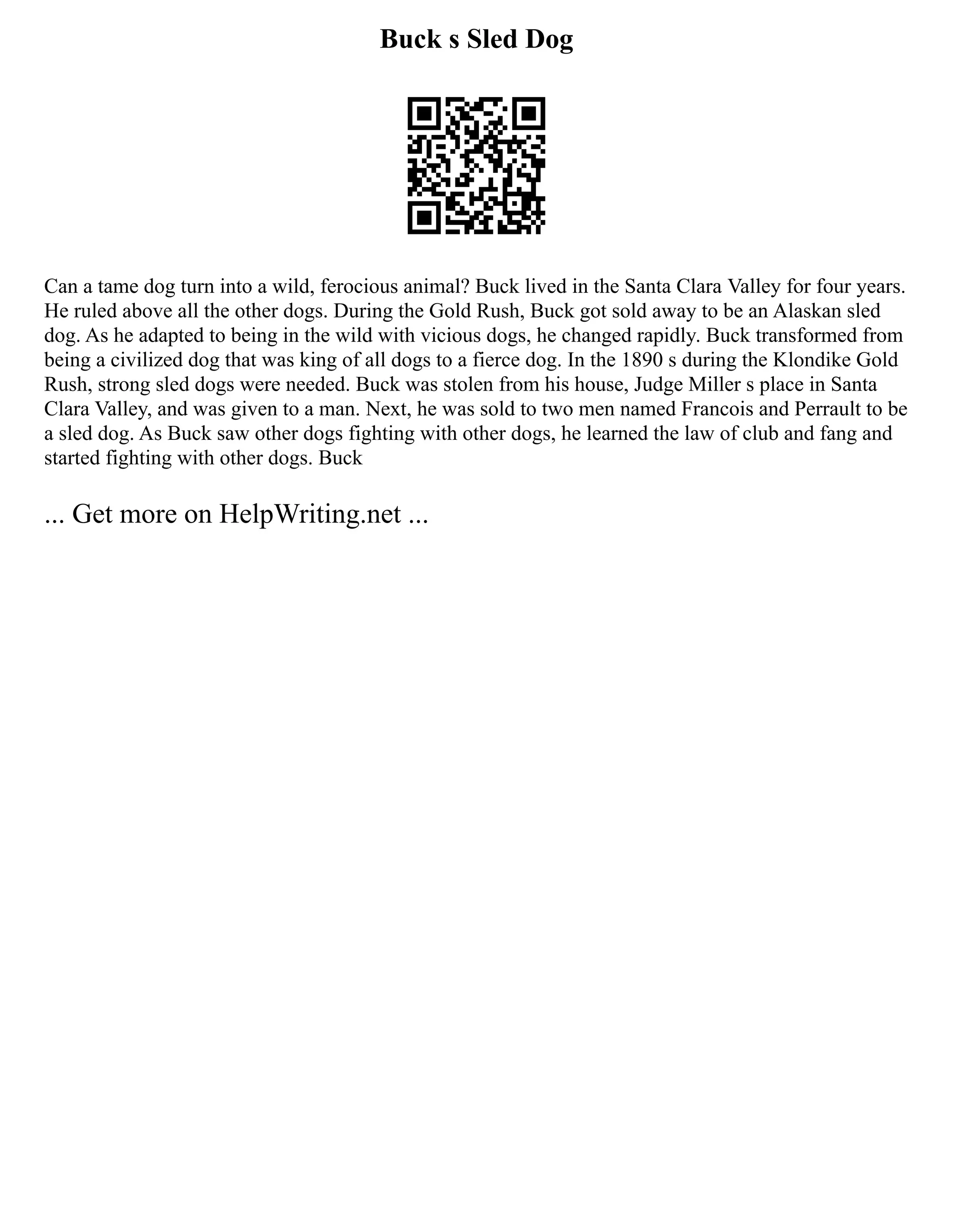 Buck s Sled Dog
Can a tame dog turn into a wild, ferocious animal? Buck lived in the Santa Clara Valley for four years.
He ruled above all the other dogs. During the Gold Rush, Buck got sold away to be an Alaskan sled
dog. As he adapted to being in the wild with vicious dogs, he changed rapidly. Buck transformed from
being a civilized dog that was king of all dogs to a fierce dog. In the 1890 s during the Klondike Gold
Rush, strong sled dogs were needed. Buck was stolen from his house, Judge Miller s place in Santa
Clara Valley, and was given to a man. Next, he was sold to two men named Francois and Perrault to be
a sled dog. As Buck saw other dogs fighting with other dogs, he learned the law of club and fang and
started fighting with other dogs. Buck
... Get more on HelpWriting.net ...
 