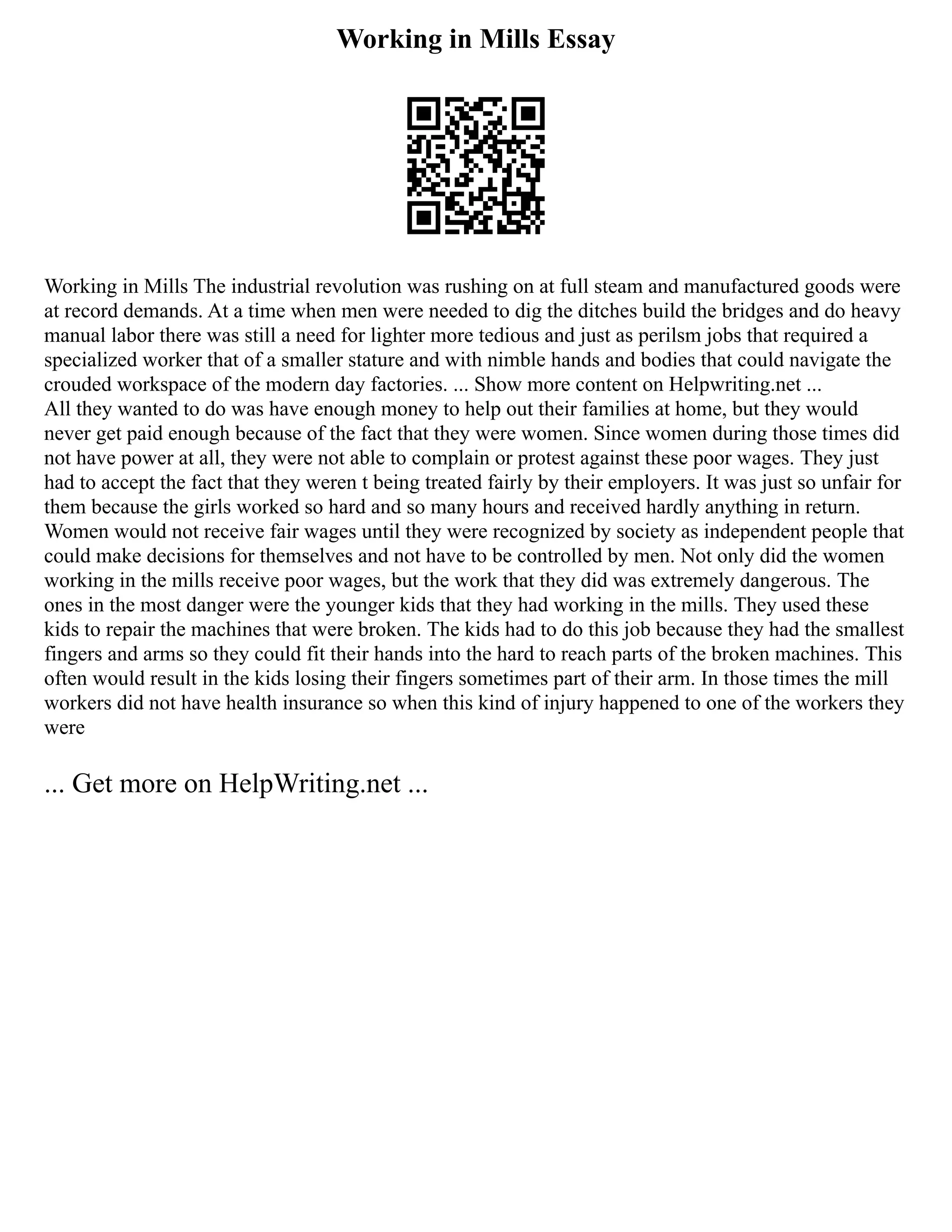 Working in Mills Essay
Working in Mills The industrial revolution was rushing on at full steam and manufactured goods were
at record demands. At a time when men were needed to dig the ditches build the bridges and do heavy
manual labor there was still a need for lighter more tedious and just as perilsm jobs that required a
specialized worker that of a smaller stature and with nimble hands and bodies that could navigate the
crouded workspace of the modern day factories. ... Show more content on Helpwriting.net ...
All they wanted to do was have enough money to help out their families at home, but they would
never get paid enough because of the fact that they were women. Since women during those times did
not have power at all, they were not able to complain or protest against these poor wages. They just
had to accept the fact that they weren t being treated fairly by their employers. It was just so unfair for
them because the girls worked so hard and so many hours and received hardly anything in return.
Women would not receive fair wages until they were recognized by society as independent people that
could make decisions for themselves and not have to be controlled by men. Not only did the women
working in the mills receive poor wages, but the work that they did was extremely dangerous. The
ones in the most danger were the younger kids that they had working in the mills. They used these
kids to repair the machines that were broken. The kids had to do this job because they had the smallest
fingers and arms so they could fit their hands into the hard to reach parts of the broken machines. This
often would result in the kids losing their fingers sometimes part of their arm. In those times the mill
workers did not have health insurance so when this kind of injury happened to one of the workers they
were
... Get more on HelpWriting.net ...
 