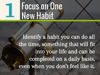 1
Identify a habit you can do all
the time, something that will fit
into your life and can be
completed on a daily basis,
even when you don’t feel like it.
Focus on One
New Habit
 