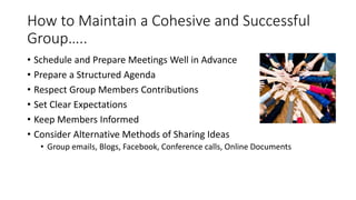How to Maintain a Cohesive and Successful
Group…..
• Schedule and Prepare Meetings Well in Advance
• Prepare a Structured Agenda
• Respect Group Members Contributions
• Set Clear Expectations
• Keep Members Informed
• Consider Alternative Methods of Sharing Ideas
• Group emails, Blogs, Facebook, Conference calls, Online Documents
 