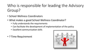 Who is responsible for leading the Advisory
Group?
• School Wellness Coordinators
• What makes a good School Wellness Coordinator?
• Fully understands the requirements
• Can facilitate the development of implementation of the policy
• Excellent communication skills
• ? Time Requirement
 