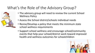 What’s the Role of the Advisory Group?
• The advisory group will need to review the current School
Wellness Policy
• Assess the School district/schools individual needs
• Revise/Develop a policy that meets the minimum state
school wellness requirements
• Support school wellness and encourage school/community
events that help your school/district work toward improved
health and wellness outcomes for schoolchildren
 