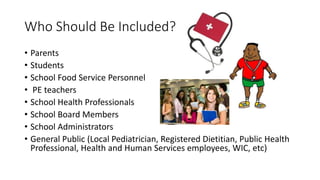 Who Should Be Included?
• Parents
• Students
• School Food Service Personnel
• PE teachers
• School Health Professionals
• School Board Members
• School Administrators
• General Public (Local Pediatrician, Registered Dietitian, Public Health
Professional, Health and Human Services employees, WIC, etc)
 