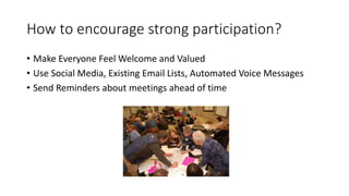 How to encourage strong participation?
• Make Everyone Feel Welcome and Valued
• Use Social Media, Existing Email Lists, Automated Voice Messages
• Send Reminders about meetings ahead of time
 