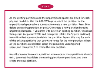STEP  7     All the existing partitions and the unpartitioned spaces are listed for each physical hard disk. Use the ARROW keys to select the partition or the unpartitioned space where you want to create a new partition. Press D to delete an existing partition, or press C to create a new partition by using unpartitioned space. If you press D to delete an existing partition, you must then press L (or press ENTER, and then press L if it is the System partition) to confirm that you want to delete the partition. Repeat this step for each of the existing partitions that you want to use for the new partition. When all the partitions are deleted, select the remaining unpartitioned space, and then press C to create the new partition.      Note If you want to create a partition where one or more partitions already exist, you must first delete the existing partition or partitions, and then create the new partition. 
