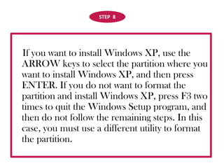 STEP  8If you want to install Windows XP, use the ARROW keys to select the partition where you want to install Windows XP, and then press ENTER. If you do not want to format the partition and install Windows XP, press F3 two times to quit the Windows Setup program, and then do not follow the remaining steps. In this case, you must use a different utility to format the partition. 