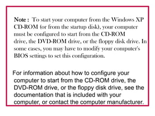    Note :  To start your computer from the Windows XP CD-ROM (or from the startup disk), your computer must be configured to start from the CD-ROM drive, the DVD-ROM drive, or the floppy disk drive. In some cases, you may have to modify your computer's BIOS settings to set this configuration. For information about how to configure your computer to start from the CD-ROM drive, the DVD-ROM drive, or the floppy disk drive, see the documentation that is included with your computer, or contact the computer manufacturer.