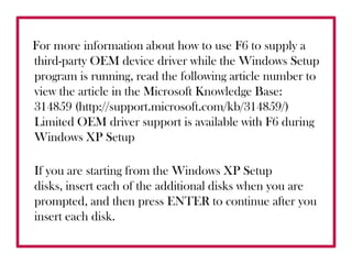 For more information about how to use F6 to supply a third-party OEM device driver while the Windows Setup program is running, read the following article number to view the article in the Microsoft Knowledge Base: 314859 (http://support.microsoft.com/kb/314859/) Limited OEM driver support is available with F6 during Windows XP Setup If you are starting from the Windows XP Setup disks, insert each of the additional disks when you are prompted, and then press ENTER to continue after you insert each disk. 