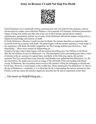 Irony In Because I Could Not Stop For Death
Emily Dickinson was a nineteenth century American poet who was noted for her eloquent, concise,
and deceptively simple verses (Merriam Webster s Encyclopedia of Literature). Dickinson possessed a
unique writing style unlike any other due to her use of short stanzas, partial rhyme, random
capitalization, punctuation, and her use of irony. Emily Dickinson utilized her unique writing style to
display her knowledge and emotion of death.
In Emily Dickinson s Because I could not stop for Death, the narrator describes an experience that
occurred involving a journey with death. The poem begins with the narrator painting a visual image of
her experience with death, He kindly stopped for me The Carriage held but just Ourselves... And
Immortality ... Show more content on Helpwriting.net ...
I heard a Fly buzz when I died, begins with the narrator describing how The Stillness in the Room
Was like the Stillness in the Air (Dickinson 2 3). This description of her surroundings provides a sense
of tension in the air causing it to appear heavy and thick. In the following stanza, the narrator
mentions The Eyes around had wrung them dry And Breaths were gathering firm (Dickinson 5 6). By
this description, the reader can envision an image of the aftermath of the surrounding individuals
crying. Furthermore, the succeeding stanza involves the narrator willing her belonging to friends and
loved ones. However, a twist begins on the twelfth line, There interposed a Fly (Dickinson 12). Due to
the use of Dickinson s vocabulary, it is evident that the fly is interrupting this serious moment in time.
Finally, in the last stanza the narrator negatively describes the fly and its imposition on her final
... Get more on HelpWriting.net ...
 
