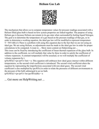 Helium Gas Lab
The mechanism that allows us to compute temperature values for pressure readings associated with a
Helium filled glass bulb is based on how system properties are linked together. The purpose of using
Helium gas is because Helium can remain in its gas state when surrounded by boiling liquid Nitrogen.
The goal is to determine the temperature of a gas based on the pressure readings of that gas, so in
order to determine a working equation, the ideal gas law will be modified to represent temperature.
T = P(V/nR) (1) There is a problem with using this equation due to the fact that we are not using an
ideal gas. We are using Helium, so adjustments must be made to the ideal gas law in order for proper
calculations to be computed. A route to ... Show more content on Helpwriting.net ...
This issue can be fixed by introducing the coefficient of linear thermal expansion of the glass bulb. In
addition to the coefficient, we will multiply that value by three in order to satisfy the coefficient of
volume expansion. A constant temperature will be assumed, so we will multiply the coefficient of
volume expansion by t.
(pVo/RT)(1+(pv/prV)+3αt) = n. This equation still embraces how ideal gases interact within different
temperatures, so the second virial coefficient is introduced. The second virial coefficient alters the
equation by representing the imperfections associated with non ideal gases. The second virial
coefficient is also multiplied by (po/RTo) in order to relate the pressures of different environments to
the pressure of the bulb submerged in an ice bath.
(pVo/RT)(1+(pv/prV)+3αt (po/RTo)(B)) = n
... Get more on HelpWriting.net ...
 