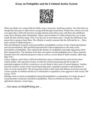 Essay on Pedophiles and the Criminal Justice System
When one thinks of a young child one thinks of joy, innocence, and being carefree. Too often than not
though that innocence is taken from a young child through sexual abuse. Studies have shown over and
over again that a child who has been sexually abused carries those scars with them into adulthood,
many times affecting adult relationships. When a person thinks of a child molester they see in their
minds the dirty old man image. This is not the case in most abuse cases. Usually the child knows the
person that is going to harm them. The offender is usually someone that the child and his or ... Show
more content on Helpwriting.net ...
Most psychological research on the personalities of pedophiles consists of only clinical descriptions
and case presentations. Bell and Hall represented the clinical approaches to the study of the
personalities of pedophiles. They analyzed the dreams of a pedophiles and made suggestions about
their characteristics. The inference from their case report was that pedophiles have a basic character
disorder shown by schizoid and passive traits as well as a severe dread of adult sexuality. (Bell amp;
Hall 1971).
Cohen, Seghorn, and Calmas (1969) described three types of child molesters derived from their
clinical studies. One type had a history of relatively normal functioning and the incident of
molestation appears to reflect a reaction to a severe threat to their sense of sexual adequacy. Another
type had a history of poor social sexual functioning and is regarded as primitive and immature in
terms of social sexual skills. The last type they found in their study had offenses involving cruel and
vicious assaults on children and the act of molestation is regarded as more aggressive then sexual. (Mc
Creary, 1975)
Harding wrote an article on pedophilia stating that pedophilia is a subcategory of a larger group of
sexual disorders commonly classified as paraphilias. These are defined as recurrent, intense,
aphrodisiac fantasies, sexual urges,
... Get more on HelpWriting.net ...
 