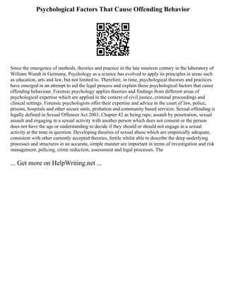 Psychological Factors That Cause Offending Behavior
Since the emergence of methods, theories and practice in the late nineteen century in the laboratory of
William Wundt in Germany, Psychology as a science has evolved to apply its principles in areas such
as education, arts and law, but not limited to. Therefore, in time, psychological theories and practices
have emerged in an attempt to aid the legal process and explain those psychological factors that cause
offending behaviour. Forensic psychology applies theories and findings from different areas of
psychological expertise which are applied in the context of civil justice, criminal proceedings and
clinical settings. Forensic psychologists offer their expertise and advice in the court of law, police,
prisons, hospitals and other secure units, probation and community based services. Sexual offending is
legally defined in Sexual Offences Act 2003, Chapter 42 as being rape, assault by penetration, sexual
assault and engaging in a sexual activity with another person which does not consent or the person
does not have the age or understanding to decide if they should or should not engage in a sexual
activity at the time in question. Developing theories of sexual abuse which are empirically adequate,
consistent with other currently accepted theories, fertile whilst able to describe the deep underlying
processes and structures in an accurate, simple manner are important in terms of investigation and risk
management, policing, crime reduction, assessment and legal processes. The
... Get more on HelpWriting.net ...
 